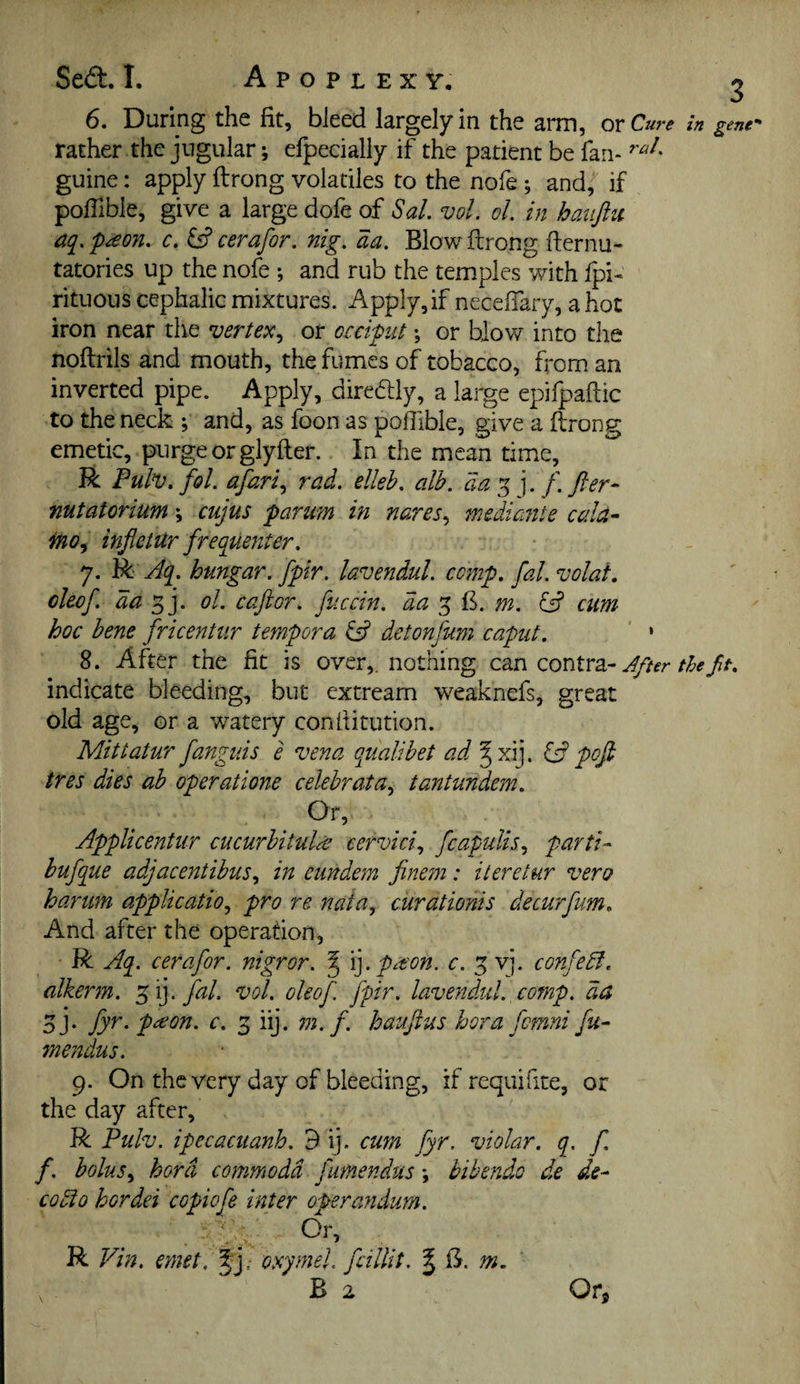 Sed:. I. Apoplexy. ^ 6. During the fit, bleed largely in the arm, or Cu^ ‘e in gene’' rather the jugular; efpecially if the patient be fan- guine: apply ftrong volatiles to the nofe ; and,^ if poffible, give a large dofe of Sal. vol. ol. in hauftu aq. p^eon. c. cerafor. nig. aa. Blow ftrong fternu- tatories up the nofe ; and rub the temples with fpi« rituous cephalic mixtures. Apply,if neceffary, a hot iron near the vertex.^ or occiput *, or blow into the noftrils and mouth, the fumes of tobacco, h'om an inverted pipe. Apply, direftly, a large epifpaftic to the neck ; and, as foon as polTible, give a ftrong emetic, purge or glyfter. In the mean time, R Puh.fol. afari., rad. elleh. alb. da^ \. f.fler- nutatorium \ cujus paru?n in nares^ mediante cala- fno^ injletur frequenter. 7. R Aq. hungar. fpir. lavendul. comp. fal. volai. cleof. da ^j. ol. caftor. fuccin. aa 5 B. w. ^ cum hoc bene fricentur tempora iA detonfum caput. ‘ * 8. After the fit is over,, nothing zontxz-After the fit. indicate bleeding, but extream weaknefs, great old age, or a watery conftitution. Mittatur fanguis e vena qualibet ad ^xij. if pof tres dies ab operatione celebrata.^ tantundem. Or, Applicentiir cucurbituldt cervici., fcapulis.^ parti- bufque adjacentibus., in eiindem fine?72: iteretur vero harum application pro re natUn curationis decurfum. And after the operation, R Aq. cerafor. nigror. ^ \].preon. c. 5 vj. confedl. alkerm. fal. vol. oleof fpir. lavendul., comp, da oj* fy^- p^on. c. 3 iij. m. f. haufius bora fomni fu- mendus. 9. On the very day of bleeding, if requifite, or the day after, R Pulv. ipecacuanh. 9 ij. cum fyr. violar. q, f. f. boluSn bora commodd fumendus *, bihendo de de- codio hordei copiofe inter operandum. Or, . V. ^ R Vin. emet,^]; osymeL fcillit. ^ B. m,