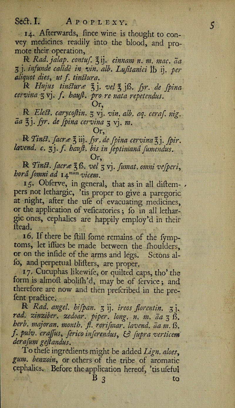 14. Afterwards, fince wine is thought to con¬ vey medicines readily into the blood, and pro¬ mote their operation, R Rad. jalap, contuf. ^ij. cinnam n. m. mac. aa 3 j. infunde callde in vin. alb. Lufttanici 15 ij. per aliquot dies., ut f. tindlura. R Hujus tindlur^ gj. vel^]^. fyr. de fpina cervina-^v]. f, haufi. pro re nata repetendus. Or, Rc RleEi. carycoftin. 5 vj. vin. alb. aq. ceraf. nig. da fyr. de fpina cervina 3 vj. m. Or, R Tinbl. facr^ § iij. fyr. de fpina cervina § j. fpir. lavend. c. 3j. f. hauji. bis in feptimand fumendus. R Tinbl. faerie vel 3 vj. fumat. omni vefperiy hord fomni ad vicem. 15. Obferve, in general, that as in all diftem- > pers not lethargic, ’tis proper to give a paregoric at night, after the ufe of evacuating medicines, or the application of veficatories; fo in all lethar¬ gic ones, cephalics are happily employ’d in their Head. . 16. If there be flill fome remains of the fymp- toms, let iflues be made between the fhoulders, or on the infide of the arms and legs. Setons al¬ io, and perpetual blifters, are proper. 17. Cucuphas likewife, or quilted caps, tho’ the form is almofl abolifh’d, may be of fervice; and therefore are now and then prelcribed in the pre¬ fen t pradlice. R Rad. angel, hifpan. 3 ij. ireos fiorentin. 3]. rad. zinziber. zedoar. piper, long, n, m. da 3 6. herb, majoran. month, fl. rorifmar. lavend. da m. B. f. pulv. craffus., ferico inferendus., fupra verticem derafum geftandus. To thefe ingredients might be added Lign. aloes^ gum. benzoin., or others of the tribe of aromatic cephalics. Before the application hereof, ’tisufeful B 3 to