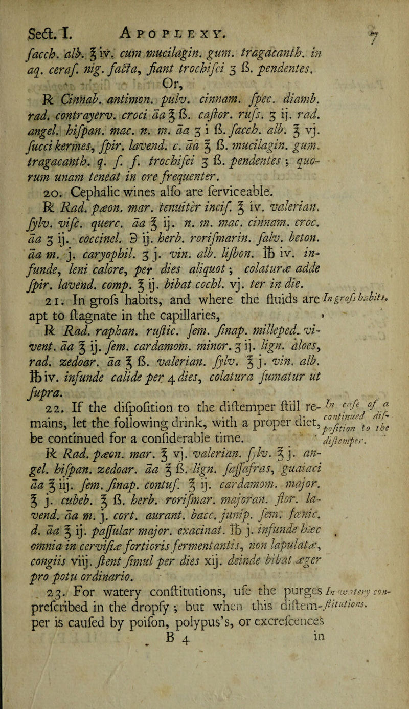 / facch. alb,, ^iv, cum mucilagin. gum. tragacanth. in aq. ceraf. nig. falla., jiant trochifci 5 B. pendentes. Or, R Cinnab. antimen. pulv. cinnam. fp'ec. diamh. rad. contrayerv. croci da^il. caftor. rufs. 5 ij, rad. angel: hifpan. mac. n. m. da 3 i facch. alb. 5 vj. fucci kermes., fpir. lavend. c. da § B. mucilagin. gum. tragacanth. q. f. f. trochifci 3 B. pendentes ; qtw- - rmn unam tone at in ore frequenter. 20. Cephalic wines alfo are ferviccable. R Rad. paon. mar. tenuiter incif J iv. valerian. fylv. vife. querc. da'^ ij. n. 7n. mac. cinnam. croc. 3 ij. coccinel. 9 ij. herb, rorifmarm. falv. beton. dam. j. caryophil. 3 j. vin. alb. lijhon. IB iv. in- funde., lent calore^ per dies aliquot; colatur<£ adde fpir. lavend. comp. ^ ij. bibat cochl. vj. ter in die. 21. In grofs habits, and where the fluids are apt to ftagnate in the capillaries, » R Rad. raphan. ruftic. Jem. fmap. milleped.. vi- vent. da ^ \]. fem. cardamom, minor.lign. aloes rad. zedoar. da % B. valerian, fylv. § j. vin. alb. IB iv. infunde calide per 4 dies.^ colatura fumatur ut fupra. 22. If the difpofition to the didemper dill re-^^^ mains, let the following drink, with a proper I he be continued for a confiderable time. ■ dijhmper. ' R Rad. p^eon. mar. § vj. valerian, flv. §j. an¬ gel. hifpan. zedoar. da 5 B. lign. fajjdfras., guaiaci da ^iij. fem.finap. contuf. ^ ij. cardamom, major. ^ j. cubeb. ^ B. herb, rorifmar. major an. for. la¬ vend. da m. j. cort. aurant. bacc.junip. jhn. fcenic. d. da'^i], pajfular major, exacinat. IB j. infunde'h:ec , omnia in cervifia fortioris fermentantis.^ non lapulat^^ congiis yi\].Jlent fimiil per dies xij. deinde bib at ccgcr pro potu ordinario, 23. For watery conflitutions, ufe the purges/;z preferibed in the dropfy •, but when this per is caufed by poifon, polypus’s, or excrefcences . B 4 in