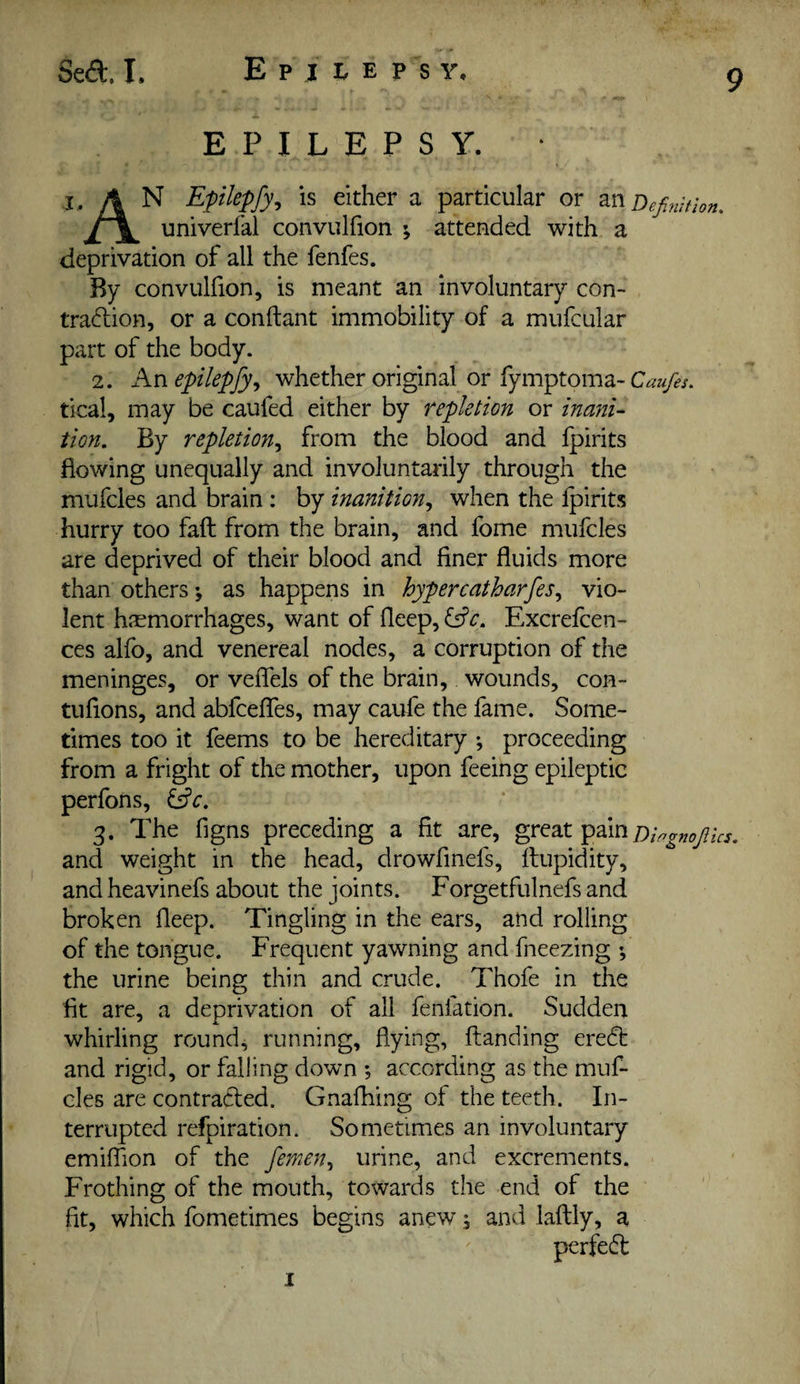 Se<9:. I, E p j I. E p s y. EPILEPSY. • I. A N Eplepfy, is either a particular or Definition, univerfal convulfion ; attended with a deprivation of all the fenfes. By convulfion, is meant an involuntary con¬ traction, or a conftant immobility of a mufcular part of the body. 2. Anepilepfy^ whether original or fymptoma- tical, may be caufed either by repletion or inani¬ tion, By repletion,^ from the blood and Ipirits flowing unequally and involuntarily through the mufcles and brain : by inanition,^ when the Ipirits hurry too fall from the brain, and fome mufcles are deprived of their blood and finer fluids more than others •, as happens in hypercatharfes,^ vio¬ lent haemorrhages, want of fleep, Excrefcen- ces alfo, and venereal nodes, a corruption of the meninges, or veflels of the brain, wounds, con- tufions, and abfceffes, may caufe the fame. Some¬ times too it feems to be hereditary ; proceeding from a fright of the mother, upon feeing epileptic perfons, fffc. 3. The figns preceding a fit are, great pain and weight in the head, drowfinefs, flupidity, and heavinefs about the joints. Forgetfulnefs and broken fleep. Tingling in the ears, and rolling of the tongue. Frequent yawning and fneezing f the urine being thin and crude. Thofe in the fit are, a deprivation of all fenfation. Sudden whirling rounds running, flying, Handing eredf and rigid, or falling down ; according as the muf- cles are contracted. Gnafhing of the teeth. In¬ terrupted refpiration. Sometimes an involuntary emiffion of the femen,, urine, and excrements. Frothing of the mouth, towards the end of the fit, which fometimes begins anew and laftiy, a perfect