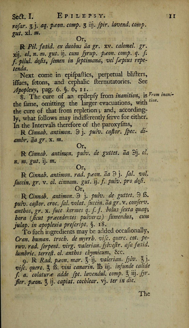 rofar. 3 j. p^on. comp, 3 iij. fpir, lav end, comp, gut, xl. m. Or, R Pil. fwtii. ex duobus da gr. xv. calomel, gr. xij. el.n. m, gut. ij. cum fyrup. p^eon. comp. q. f f. pilul. doftSy femen in feptimana^ vel fapius repe- tenda. Next come in epifpaftics, perpetual blifters, iffues, fetons, and cephalic fternutatories. See Jpopkxyy pag. 6. §. 6, II. 8. The cure of an epilepfy from the fame, omitting the larger evacuations, with the cure of that from repletion; and, according¬ ly, what follows may indifferently ferve for either. In the Intervals therefore of the paroxyfms, R Cinnab. antimon. 9 j. pulv, capr, fpec. di- amhr, da gr, x. m. Or, R Cinnab. antimon. pulv. de guttet. da 9j. cl. n, m. gut, \y m. Or, R Cinnab. antimon. rad. pson. da 9 j. p. vol, fuccin. gr. v. ol. ciwnam. gut. ij. f. pulv, pro doji. Or, R Cinnab, antimon. 9 j. pulv. de^ guttet. 9 15. pulv. cajlor. croc. fal. volat. fuccin. da gr .v. conferv, anthos.y gr, x. fucc. kermes q. f f. bolus fexta qaaq^ bora {put pr^ecedentes pulveres) fumenduSy cum julap. in apoplexia prefeript. §. 18. To fuch ingredients may be added occalionally, Cran. human, troch. de myrrh, vife. querc. cot. pe- ruv. rad. ferpent. virg. valerian, fylvefir. afa feetid, lumbric, terreft. ol. anthos chymicum., &c. 9. R Rad.pdcon. mar. % ij. valerian, fylv. %]. vife, querc. ^ 15. vini canarin. lb iij. inf unde call de f. a. colaturee adde fpt. lavendul. comp. %'}^]-fyr- flor. p<eon, % ij. capiat, cochlear, vj. ter in die. The