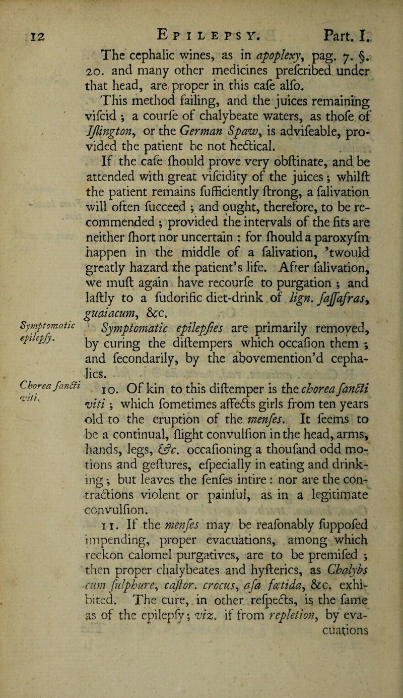 Sy7nptomaiic epilepfy. Chorea fa7idi The cephalic wines, as in apoplexy^ pag. j, §. 20. and many other medicines prefcribed under that head, are proper in this cale alfo. This method failing, and the juices remaining vifcid *, a courfe of chalybeate waters, as thofe of IJlington^ or the German Spaw^ is advifeable, pro¬ vided the patient he not hedical. If the cafe fhould prove very obftinate, and be attended with great vifcidity of the juices *, whilft the patient remains fufficiently ftrong, a falivation will often fucceed ; and ought, therefore, to be re¬ commended ; provided the intervals of the fits are neither Ihort nor uncertain : for fhould a paroxyfm happen in the middle of a falivation, ’twould greatly hazard the patient’s life. After falivation, we muft again have recourfe to purgation ; and laftly to a fudorific diet-drink of lign. fajjafras^ guaiacum, &c. ' Symptomatic epilepftes are primarily removed, by curing the diftempers which occafion them ; and fecondarily, by the abovemention’d cepha- lics. 10. Of kin to this diftemper is the chorea fanSfi viti; which fometimes afFe6ts girls from ten years old to the eruption of the menfes. It feems to be a continual, flight convulfion in the head, arms, hands, legs, &c. occafioning a thoufand odd mo¬ tions and geftures, efpecially in eating and drink¬ ing ; but leaves the fenfes intire : nor are the con- traddions violent or painful, as in a legitimate convulfion. 11. If the menfes may be reafonably fuppofed impending, proper evacuations, among which reckon calomel purgatives, are to be premifed *, then proper chalybeates and hyfterics, as Chalyhs cum [nlph lire ^ c aft or. crocus., afa fcctida^ &c. exhi¬ bited. The cure, in other refpe6ls, is the fame as of the epilepfy; viz. if from repletion., by eva¬ cuations