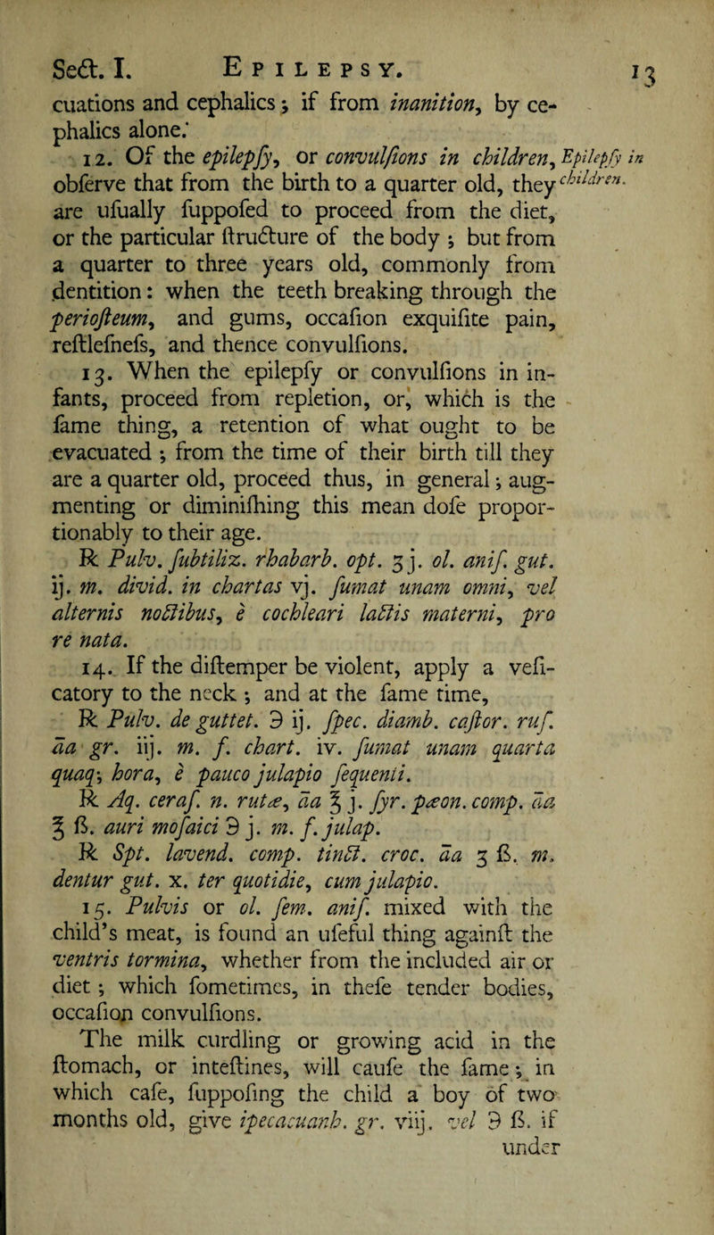 cuations and cephalics j if from inanition^ by ce- phalics alone.* 12. Of xht epilepfy, or convulfions in children^^Hepfy obferve that from the birth to a quarter old, they are ufually fuppofed to proceed from the diet, or the particular ftrudure of the body \ but from a quarter to three years old, commonly from (dentition: when the teeth breaking through the periofteum^ and gums, occafion exquifite pain, reftlefnefs, and thence convulfions. 13. When the epilepfy or convulfions in in¬ fants, proceed from repletion, or‘ which is the fame thing, a retention of what ought to be evacuated *, from the time of their birth till they are a quarter old, proceed thus, in general; aug¬ menting or diminifhing this mean dofe propor- tionably to their age. R Pulv. fubtiliz. rhabarh. opt. ol. anif, gut. ij. m. divid. in chart as vj. fumat unam omni., vel alternis noblibus^ e cochleari la^is materni^ pro re nata. 14. If the diflemper be violent, apply a vefi- catory to the neck •, and at the fame time, R Pulv. deguttet. 3 ij. fpec. diamb. caftor. ruf. da gr. iij. m. f. chart, iv. fumat unam quanta quaq\ hora.^ e pauco julapio fequenii. R Aq. ceraf n. ruta.^ fyr. p^on. comp, da ^ f^. auri mofaici 9 j. m. f.julap. R Spt. lavend. comp, tindi. croc, da 3 £, m. dentur gut. x. ter quotidie^ cum julapio. 15. Pulvis or ol. fern. anif. mixed with the child’s meat, is found an ufeful thing againfl the ventris tormina., whether from the included air or diet; which fometimes, in thefe tender bodies, occafion convulfions. The milk curdling or growing acid in the ftomach, or inteflines, will caufe the fame; in which cafe, fuppofing the child a boy of two' months old, give ipecacuanh. gr. viy. vel 3 if under