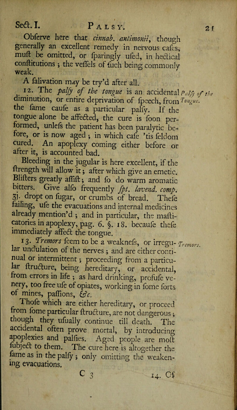 Obfcrve here that cinnab. antimonity though generally an excellent remedy in nervous cafes, muft^ be omitted, or fparingly ufed, in hedical conllitutions ; the veflels of fuch being commonly weak. A falivation may be tr/d after all. 12. The palfy of the tongue is an of the diminution, or entire deprivation of fpeech, from • the fame caufe as a particular palfy. If the tongue alone be affeded, the cure is foon per¬ formed, unlefs the patient has been paralytic be¬ fore, or is now aged *, in which cafe his feldom cured. An apoplexy coming either before or after it, is accounted bad. Bleeding in the jugular is here excellent, if the ftrength will allow it; after which give an emetic. Blifters greatly aflift; and fo do warm aromatic bitters. Give alfo frequently fpt, lavend. comp, ^j. dropt on fugar, or crumbs of bread. Thefe failing, ufe the evacuations and internal medicines already mention’d *, and in particular, the mafti- catories in apoplexy, pag, 6. §. 18. becaufe thefe immediately affed the tongue. 13. tremors feem to be a weaknefs, or irregu- qhremors. lar undulation of the nerves; and are either conti¬ nual or intermittent; proceeding from a particu¬ lar flrudure, being hereditary, or accidental, from errors in life ; as hard drinking, profufe ve- nery, too free ufe of opiates, working in fome forts of mines, paflions, Thofe which are either hereditary, or proceed from fome particular ftrudure, are not dangerous \ though they ufually continue till death. The accidental often prove mortal, by introducing apoplexies and pallies. Aged people are mod fubjed to them. The cure here is altogether the fame as in the pally ; only omitting the weaken¬ ing evacuations. C 3 14.. Cf