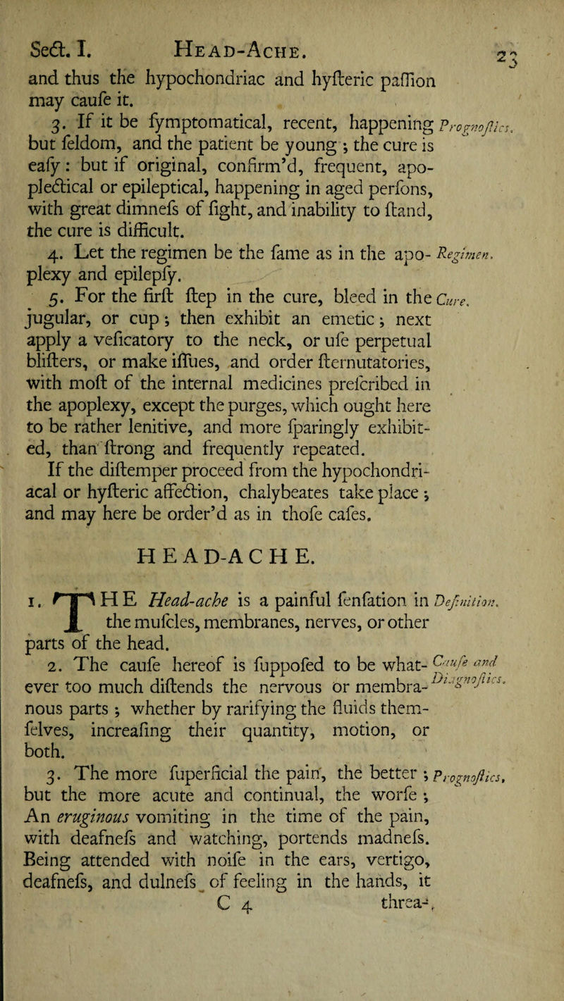 and thus the hypochondriac and hyfleric pafTion may caufe it. 3. If it be fymptomatical, recent, happening but feldom, and the patient be young •, the cure is eafy: but if original, confirm’d, frequent, apo- pledical or epileptical, happening in aged perfons, with great dimnefs of fight, and inability to (land, the cure is difficult. 4. Let the regimen be the fame as in the apo- Regimen. plexy and epilepfy. 5. For the firft ftep in the cure, bleed in the a jugular, or cup; then exhibit an emetic; next apply a veficatory to the neck, or ufe perpetual blifters, or make iffues, and order fternutatories, with moft of the internal medicines prefcribed in the apoplexy, except the purges, which ought here to be rather lenitive, and more fparingly exhibit¬ ed, than ftrong and frequently repeated. If the diftemper proceed from the hypochondri¬ acal or hyfleric affedlion, chalybeates take place *, and may here be order’d as in thofe cafes. ^0 .ure. H E A D-A CHE. I. ^'|A H E Head-ache is a painful fenfation in Dejlnltion. X the mufcles, membranes, nerves, or other parts of the head. 2. The caufe hereof is fuppofed to be what- ever too much diflends the nervous or membra- nous parts whether by ratifying the fluids them- felves, increafing their quantity, motion, or both. 3. The more fuperficial the pain, the better ; but the more acute and continual, the worfe ; An eruginous vomiting in the time of the pain, with deafnefs and watching, portends madnefs. Being attended with noife in the ears, vertigo, deafnefs, and dulnefs^of feeling in the hands, it