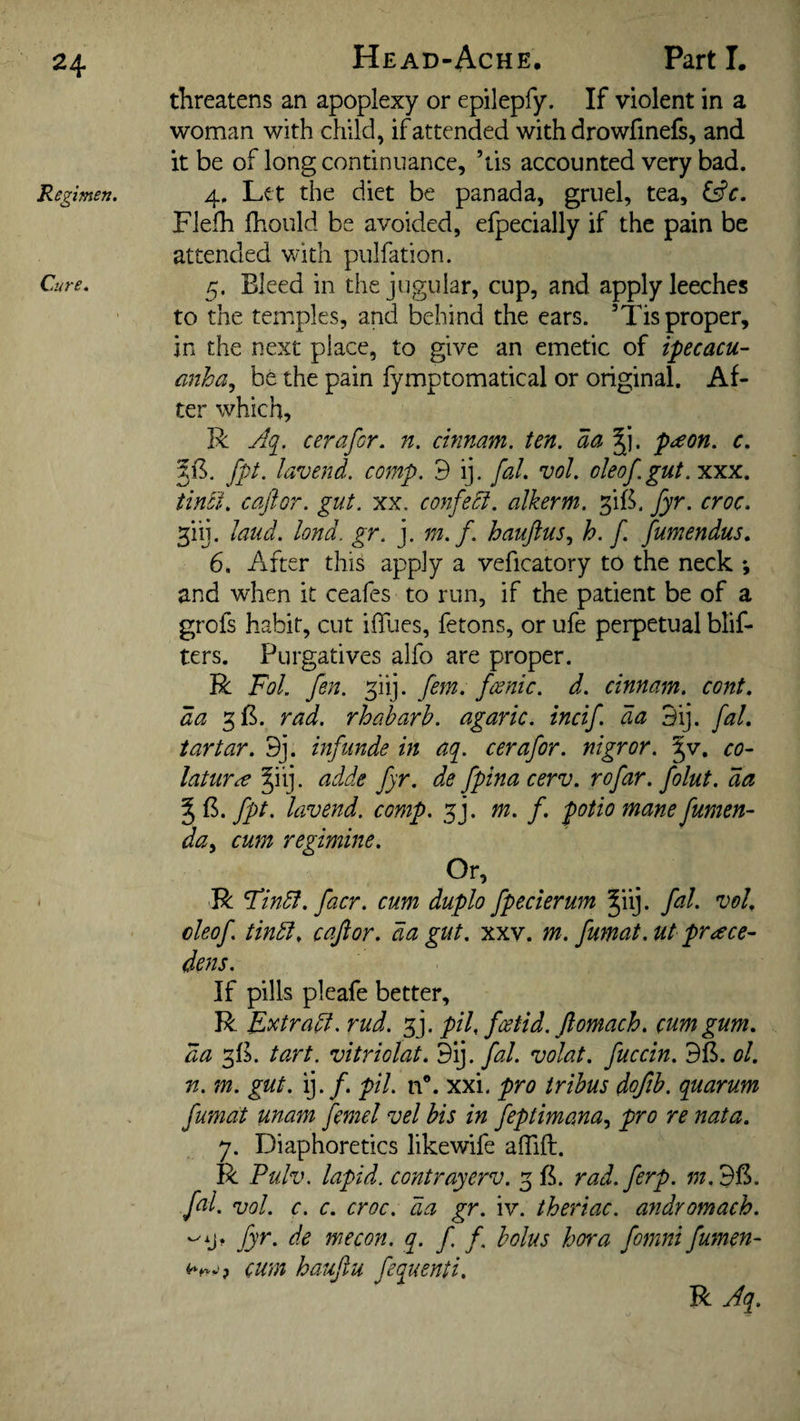 Head-Ache. Parti. threatens an apoplexy or epilepfy. If violent in a woman with child, if attended with drowfinefs, and it be of long continuance, ’tis accounted very bad. Regimen. 4, Let the diet be panada, gruel, tea, &c. Flefh Ihould be avoided, efpecially if the pain be attended with pulfation. Cure. Bleed in the jugular, cup, and apply leeches to the temples, and behind the ears. ’Tis proper, in the next place, to give an emetic of ipecacu¬ anha., be the pain fymptomatical or original. Af¬ ter which, R Aq. cerafor. n. cinnam. ten. aa J). peeon. c. fpt. lavend. comp, d ij. fal. vol. oleof.gut. xxx. tinci. caftor. gut. xx. confedi. alkerm. fyr. croc. ^iij. laud. lond. gr. j. m. f. hauftus, h. f. fumendus, 6. After this apply a veficatory to the neck *, and when it ceafes to run, if the patient be of a grofs habit, cut ilTues, fetons, or ufe perpetual blif- ters. Purgatives alfo are proper. R Fol. fen. fii]. fern, fcenic. d. cinnam. cont. da 3B. rad. rhaharh. agaric, incif. da 3ij. fal. tartar. 9j. inf unde in aq. cerafor. nigror. |v. co- laturre §iij. adde fyr. de fptnacerv. rofar. folut. da %^.fpt. lavend. comp. f]. m. f. potio mane fumen- day cum regimine. Or, - R Findf. facr. cum duplo fpecierum ^iij. fal. vol. cleof. tindl. cafior. da gut. xxv. m. fumat.ut prace- dens. If pills pleafe better, R E^tradi. rud. f]. pU. foetid, ftomach. cum gum. da ta.rt. vitriolat. 9ij. fal. volat. fuccin. BB. ol. n. m. gut. ij./. pil. n®. xxi. pro trihus doftb. quarum fumat unam femel vel bis in feptimanay pro re nata. y. Diaphoretics likewife alTift. R Pulv. lapid. contrayerv. 5 B. rad.ferp. w.BB. fal. vol. c. c. croc, da gr. iv. theriac. andromach. fyr. de me con. q. f. / bolus bora fomni fumen- cum hauftu fequenti. R Aq.