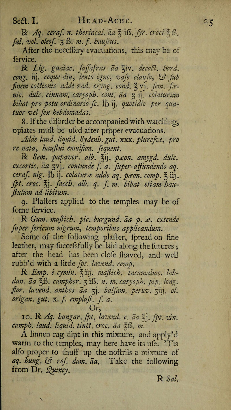 R Aq^. ceraf. n. thcriacal. aa J ifs. fyr. croci | B, fal. *voL oleof. 5 B. m. f. hauftus. After the neceffary evacuations, this may be of fervice. R Lig. guaiac. faffafras aa §iv. deco^. hard, cong. hj. ccque diu^ lento igne^ vafe claufo^ Jub finem codiicnis adde rad. eryng. cond. ^ vj. fern, fce- nic. dulc. cinnam^ caryoph. cont. da 3 ij. colaturam hihat pro potu ordinario fc. Ibij. quotidie per qua- tuor vel fex kehdomadas. 8. If the diforder be accompanied with watching, opiates mull be iifed after proper evacuations. Adde laud, liquid. Sydenh. gut. xxx. plurefve., pro re nata.^ haujiui emuljion. fequent. R Sem. papaver. alb, ^ij. p^on. amygd. dulc, excortic. da ^vj. contunde f a. fuper-affundendo aq. ceraf, nig. lb ij. colatura adde aq. p^on. comp. ^ iij. fpt. croc. §j. facch, alb. q, f m, bibat etiam ban- Jiulum ad libitum, 9. Plafters applied to the temples may be of fome fervice. R Gum. maftich. pic, burgund. da p. a, extende fuper fericum nigrum.^ temporibus applicandum. Some of the following plafter, fpread on fine leather, may fuccefsfully be laid along the futures ; after the head has been clofe fhaved, and well rubb’d with a little fpt. lavend. comp. R Emp. e cymin. §iij. maftich. tacamahac. lab- dan. da §B. camphor. 3 iB. n. m. caryoph. pip. long, for. lavend. anthos da 3]. half am. peruv. 3iij. ol. origan, gut. x. f. emplaft. f. a. Or, 10. R Aq. hungar.fpt. lavend. c. da jj. fpt. vin. camph. laud, liquid, tinbl. croc, da ^B. m. A linnen rag dipt in this mixture, and apply’d warm to the temples, may here have its ufe. ’Tis alfo proper to fnuff up the noftrils a mixture of aq. hung. ^ rof dam, da. Take the following from Dr. Eluincy,