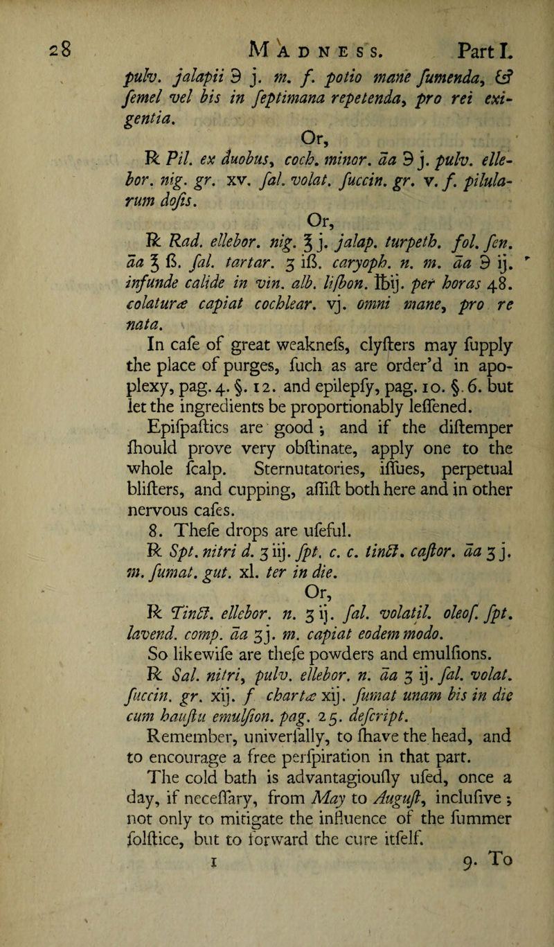 puh. jalapii 9 j. m, /. potto mane fumenda^ {5? femel vel bis in feptimana repetenda^ pro ret exi~ gentia. Or, R Pil. ex duobus^ cocb, minor, 9 j. pulv. elk- hor. nig. gr. xv. fal. volat, fuccin, gr, v. /. pilula- rum dofis. Or, R Rad. ellehor, nig. % j. jalap, turpeth. fol. fen. da 5 fal. tartar. 3 ifS. caryoph. n. m, 9 ij. inf unde calide in vin. alb. lifbon. Ibij. per boras 48. colaturre capiat cocblear. vj. omni mane^ pro re nata. In cafe of great weaknefs, clyfters may fupply the place of purges, fuch as are order’d in apo¬ plexy, pag. 4. §. 12. and epilepfy, pag, 10. §. 6. but let the ingredients be proportionably leffened. Epifpaflics are good •, and if the diftemper fhould prove very obftinate, apply one to the whole fcalp. Sternutatories, iffues, perpetual blifters, and cupping, alTiil both here and in other nervous cafes. 8. Thefe drops are ufeful. R Spt. nitri d. 3 iij. fpt, c. c. tinbi, caftor. da*x^], m. fumat. gut. xl. ter in die. Or, R Tinbt. ellebor. n. 3ij. fal. volatil. oleof fpt. lavend. comp, da 33. m. capiat eodemmodo. So likewife are thefe powders and emulfions. R Sal. nitripulv. ellehor. n. 3 ij. fal. volat. fuccin. gr. xij. / charts xij. fumat unam his in die cum hauftti emuljion. pag. 25. defcript. Remember, univerfally, to Ihave the head, and to encourage a free perfpiration in that part. The cold bath is advantagioufly ufed, once a day, if ncceffary, from May to Atigufi.^ inclufive ; not only to mitigate the influence of the fummer folftice, but to forward the cure itfelf. I 9. To