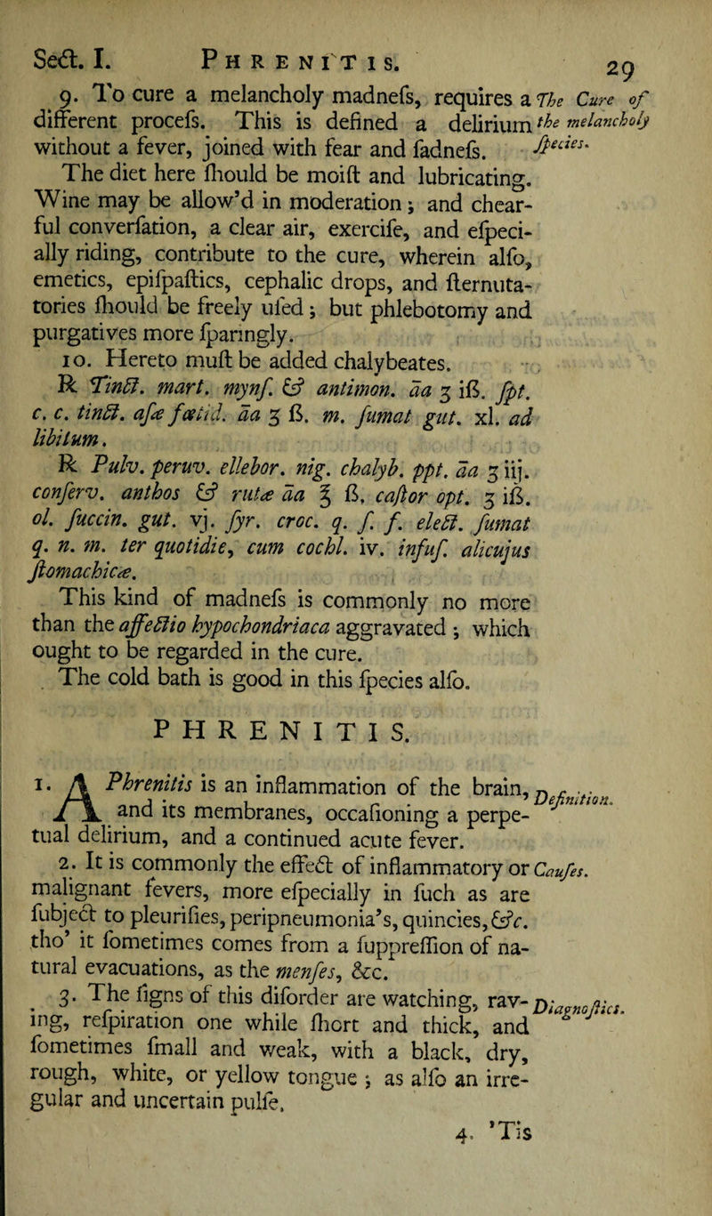 9. To cure a melancholy madnefs, requires a 77^? Cure of different procefs. This is defined a delirium melancholy without a fever, joined with fear and fadnefs. The diet here fliould be moift and lubricating. Wine may be allow’d in moderation; and chear- ful converfation, a clear air, exercife, and efpeci- ally riding, contribute to the cure, wherein alfo, emetics, epifpaftics, cephalic drops, and fternuta- tories fhould be freely ufed; but phlebotomy and purgatives more fparingly. 10. Hereto muft be added chalybeates. R mart. mynf. ^ antimon, aa 3 if5. fpt. c, c. tin5i. afee fesud. da ^ m. fumat gut. xl. ad libitum. R Pulv. peruv. ellehor. nig. chalyh. ppt, da 5 iij. conferv. anthos & riiU da % caflor opt. 3 iB. ol. fuccin. gut. vj. fyr. croc. q. / /. eledi. fumat q. n. m. ter quotidie^ cum cochl. iv. infuf. alicujus fiomachicre. This kind of madnefs is commonly no more than the affedfio hypochondriaca aggravated ; which ought to be regarded in the cure. . The cold bath is good in this fpecies alfo. P H R E N I T I S. I* A Phrenitis is an inflammation of the brain, and its membranes, occafioning a perpe¬ tual delirium, and a continued acute fever. 2. It is commonly the effedt of inflammatory or malignant fevers, more elpecially in fuch as are fubjed to pleurifies, peripneumonia’s, quinciesjfsfr. tho it fometimes comes from a fuppreflion of na¬ tural evacuations, as the menfes., &c. 3. The figns of this diforder are watching, rm-Diafmjiks. me: _ refpiration one while lliort and thick, and fometimes fmall and v/eak, with a black, dry, rough, white, or yellow tongue ; as alfo an irre¬ gular and uncertain pulfe. 4. *Tis