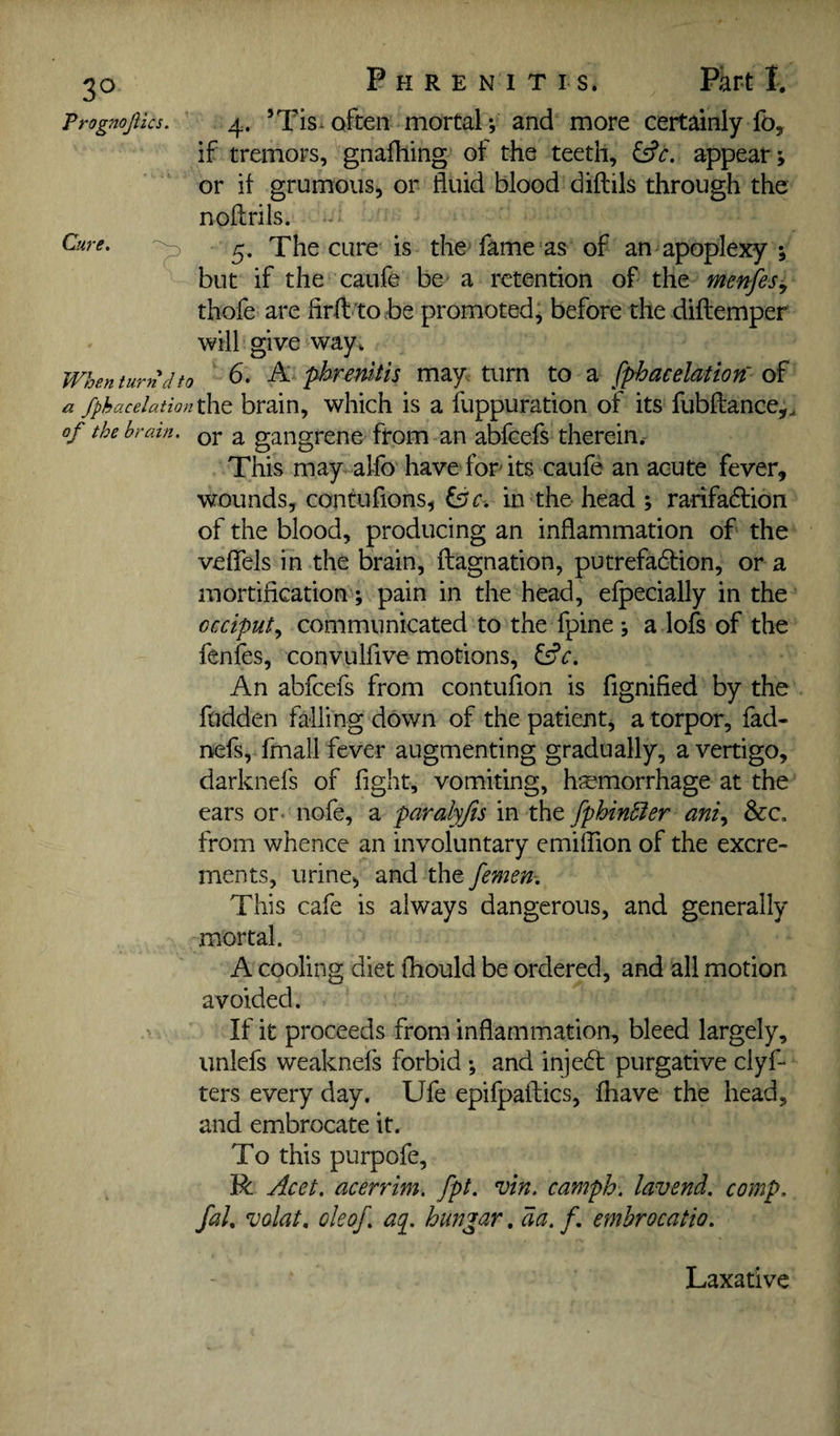 3° Prognojlics. Cure. P H R E N I T I s. Part I. 4. ’Tis. often mortal; and more certainly fo, if tremors, gnafliing of the teeth, appear; or it grumous, or fluid blood diftils through the noftrils. - 5. The cure is the fame as of an apoplexy ; but if the caufe be a retention of the menfesi^ thofe are firfl-'tobe promoted, before the diflemper will give way* When turn dto b. A pbrenitis may turn to a fphacelation' of a fphacelationtht brain, which is a fuppuration of its fubftance,, of the brain, qj- ^ gangrene from an abfeefs therein.- This may alfo have for its caufe an acute fever, wounds, contufions, Ifjc. in the head ; rarifacfliion of the blood, producing an inflammation of the veflels in the brain, flagnation, putrefadlion, or a mortification ; pain in the head, elpecially in the occiput., communicated to the fpine ; a lofs of the fenfes, convulfive motions, ^c. An abfeefs from contufion is fignified by the fudden falling down of the patient, a torpor, fad- nefs, fmall fever augmenting gradually, a vertigo, darknefs of fight, vomiting, hsemorrhage at the ears or- nofe, a paralyjis in the fphin6ier aniy &c. from whence an involuntary emiflion of the excre¬ ments, urine, and the femen-. This cafe is always dangerous, and generally mortal. A cooling diet fhould be ordered, and all motion avoided. If it proceeds from inflammation, bleed largely, unlefs weaknels forbid and injeft purgative clyf- ters every day. Ufe epifpaftics, fhave the head, and embrocate it. To this purpofe, R Acet. acerrim. fpt. vin. camph. lavend. comp, fal, volat, ok of. aq. hungar. da. f, emhrocatio. Laxative