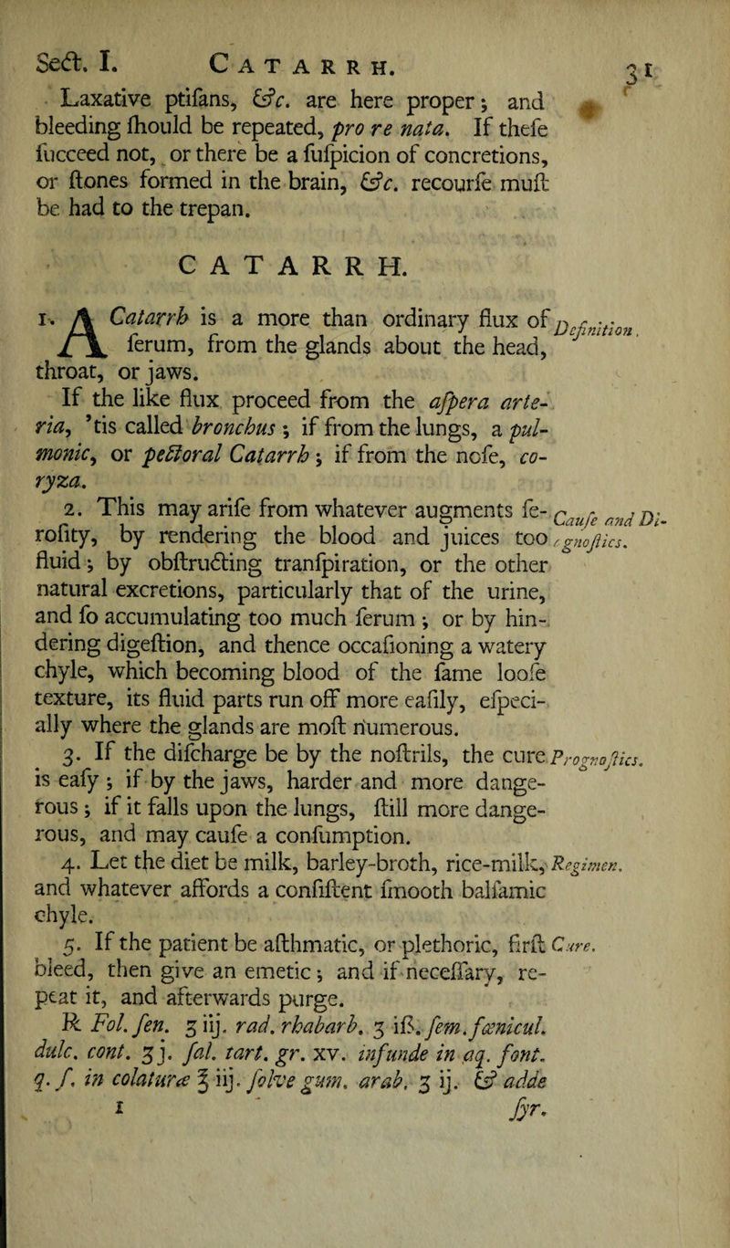 Sed. I. Catarrh. ot Laxative ptifans, are here proper; and ^ bleeding fhould be repeated, pro re nata. If thefe fucceed not, or there be a fufpicion of concretions, or hones formed in the brain, ^c, recourfe mufl be had to the trepan. CATARRH. I. A Catarrh is a more than ordinary flux of ferum, from the glands about the head, '' throat, or jaws. . ^ If the like flux proceed from the afpera arte- ria^ ’tis called ; if from the lungs, z. pul¬ monic^ or peroral Catarrh; if from the ncfe, co¬ ryza. 2. This may arife from whatever augments fe- andDi roflty, by rendering the blood and juices too ^gnofiks. fluid ; by obftrudting tranfpiration, or the other natural excretions, particularly that of the urine, and fo accumulating too much ferum ; or by hin¬ dering digefbion, and thence occafioning a watery chyle, which becoming blood of the fame loofe texture, its fluid parts run off more eafily, efpeci- ally where the glands are mofl; riumerous. 3. If the difcharge be by the noflirils, the cure PrognoJUa. is eafy ; if by the jaws, harder and more dange¬ rous ; if it falls upon the lungs, ftill more dange¬ rous, and may caufe a confumption. 4. Let the diet be milk, barley-broth, rice-milk , Regimen. and whatever affords a confident flnooth balfamic chyle. 5. If the patient be afthmatic, or plethoric, flrll Cure. bleed, then give an emetic; and if neceffary, re¬ peat it, and afterwards purge. VLFol.fen. giij. rad. rhabarh, 5 [em.fmlcul. dulc. cont. 3 j. fal. tart. gr. xv. tnfunde in ,aq. font, q. f, in colatura § iij. folve gum. arab, 3 ij. adde