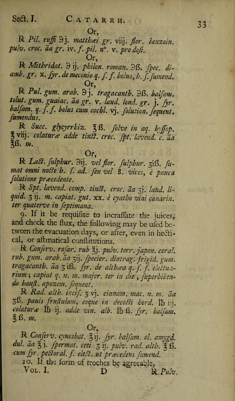 33 Or, R P//. ruffi 9j. matthai gr, viij. flor. benzoin, puh, croc, aa gr. iv. /. pil. v. pro dofi. Or, R Mithridat, 9 ij. philon. roman, fpec. di- amb, gr, x. fyr. de meconio q, f. f. bolus^ h, f. furnend, Cr, R PuL gum. arah. 9j. tragacanth. half am, tolut, gum. guaiac, da gr. v. laud. lond. gr, j, fyr, halfam, ff. bolus cum cochl, yj. folution. fequent, fumendus, R Succ, glycyrrhiz. fohe in aq. hyjfcp, 5 viij. colatura adde tindl, croc, fpt, lavend.'c, da m, .Or, R Labi, fulphur. 9ij. vel flor. fulphur. fu^ mat Omni noble h. f. ad. fex vel 8. vices, e pane a folutione pracedente. R Spt, lav end. comp, tinbl-, croc, da sj. laud, li¬ quid. 3 ij. m. capiat, gut. xx, e cyatho vini canarin. ter quaterve in feptimana. 9. If it be requifite to incralTate the juices, ! and check the flux, the following may be ufed be- I tween the evacuation days, or after, even in hecli- ; ,cal, or aftmatical conftitutions. ^ R Conferv. rofar. rub ^j. pidv. terr. jal)on. coral, j rub. gum. arab. da ^ij. fpecier, diatrag. frigid, gum, tragaca72th. da 3; ifl. fyr. de alth^^a q. f f. electua- rium; capiat q. n. m. major, ter in die j fuperbiten- do haufl. apozem. feqiiejtt. R Rad. alth. incif 3 vj. cinnam. mac. n. jn. a a 3^. panis fruliulum, ccque in deccbii hord. lb iij. colatura ft) ij. adde vin. alb. fyr. half am, m. Or, 'Bi Conferv. cyncsbat. §ij. fyr. halfam. ol. amygd. dul. da § j. fpermat. ceti 3 ij. pulv. I'-ad. alth. f fk cum fyr. pebloral. f. ekbi. ut pr^ecedens fume^id. JO. If the form of troches agreea^ey I. . i) ■