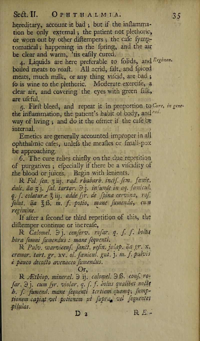 hereditary, account it bad ; but if the inflamma* tion be only external; the patient not plethoric, or worn out by other diftempers ♦, the cafe fymp- tomarical; happening in the fpring, and the air be clear and warm, ’tis eafily cured. 4. Liquids are here preferable to folids, boiled meats to roall. All acrid, fait, and Ipiced ^ meats, much milk, or any thing vifcid, are bad ; fo is wine to the plethoric. Moderate exercile, a clear air, and covering the eyes with green fiik, are ufeful. 5. Fir It bleed, and repeat it in proportion toC 'u7'c^ in gens the infiammation, the patient’s habit ot body, and“‘'''^* way of living ; and do it the oftner it the cafe be internal. Emetics are generally accounted improper in all ophthalmic cafes, unlefs the meaQes or fmali-pox be approaching. 6. The cure relics chiefly on the due repetition of purgatives ; elpecially if there be a vifeidity of the blood or juices. Begin with lenients. R Fol. fen. ^iij. rad. rhubarb. hidJ. fern. fame, diilc, aa fa], fal. tartar. 9 j. inf unde in aq. faiiicul. q. f colatures 5 iij. adde fyr. de fpina cervina., rof foliit. da rn. f. 'pQtio.^ mane fumenda.} cum regimine. If after a fecond or third repetition of this, the diflemper continue or increafe, R Calomel. 9j. cenferv. rofar. q. f f bolus bora fonini fumendus : mane fequenti. R Fulv. warvkenf fund, refin. jalaP. aa gr. x. cremor. tart. gr. xv. oLfcenicul. gut. j. m. j.piuvis e pauco decGcio avenaceo fumendus. Or, R Al'thiop. mineral. 9 ij- calomel. 9B. conf ro¬ far. 9j. cum fyr. violar. q. f f- bolus qualibet node h, f fumend. mane, fequenti tertiam quamq\ fump^ tionem capiud vel pcticnem fit fupra^ ejsl fequentes piluJas. D » * P<, ^