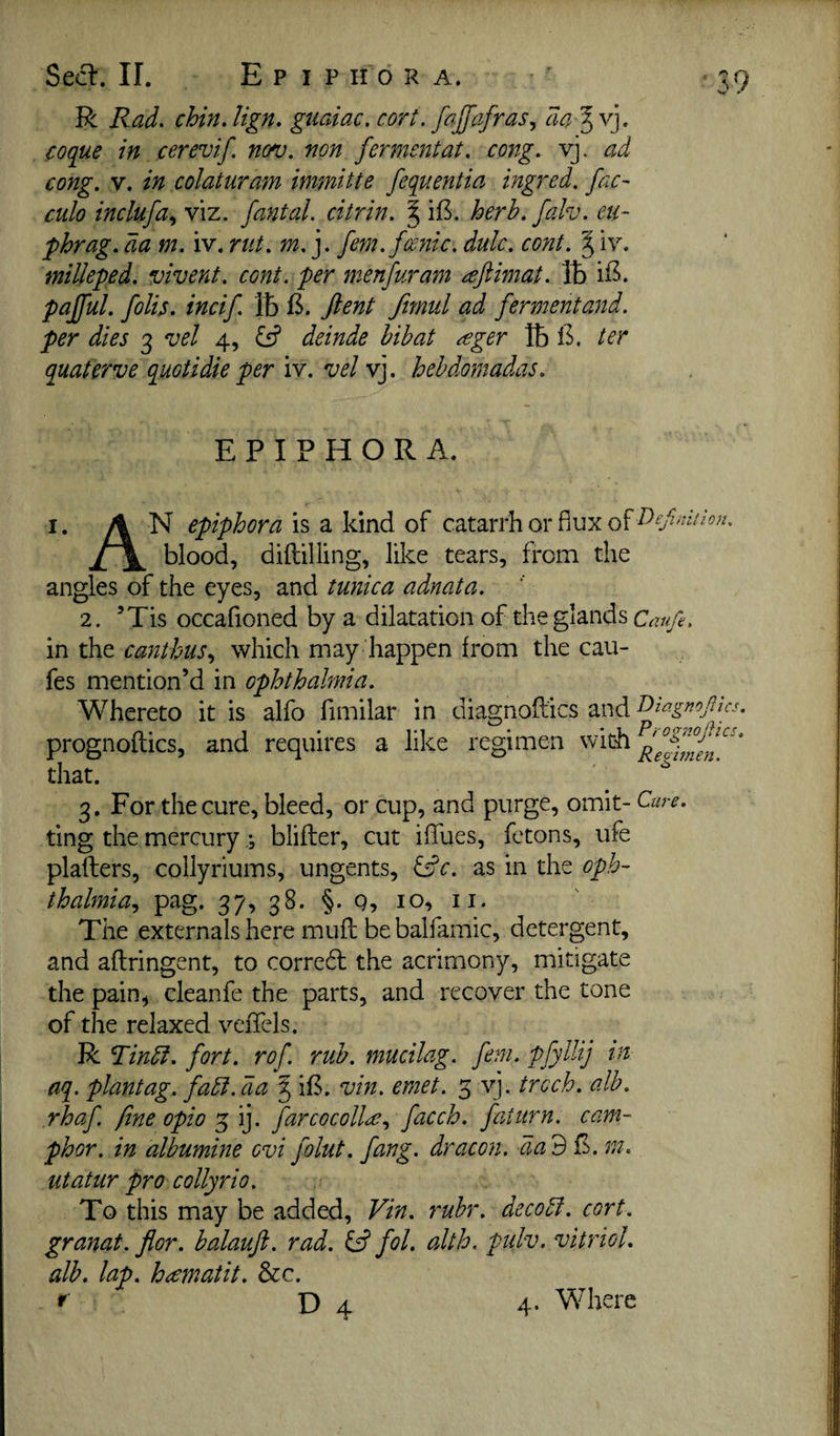 R Rad. chin. lign. guaiac. cort. fafafras, da ^ vj. coque in cerevif. nov. non fermentat. cong. vj. ad culo inclufa.^ viz. fantal. citrin. ^ iB. herb. falv. eu- phrag. da m. iv. rut. m.j. fern, fcenic. dulc, co7it. ^ iv. milleped. vivent. cent, per menfuram ^Jiimat. lb pajful. folb. incif. lb 1^. ftent fmiil ad fermentand. per dies 3 vel 4, deinde bibat ^ger lb 13. ter quaterve quotidie per iv. vel vj. hebdomadas. EPIPHORA. I. AN epiphora h z \<mdi ji \ blood, diftilling, like tears, from the angles of the eyes, and tunica adnata. 2. ’Tis occafioned by a dilatation of the glands Cezufe, in the canthus.^ which may happen from the cau- fes mention’d in ophthalmia. Whereto it is alfo fimilar in diagnoflics and T)iagnojlics. prognoflics, and requires a like regimen that. 3. For the cure, bleed, or cup, and purge, omit- Cure. ting the mercuryblifter, cut iffues, fetons, ufe plafters, collyriums, ungents, ^c. as in the oph- thalmia^ pag. 37, 38. §. g, 10, ii. The externals here muff bebalfamic, detergent, and aflringent, to correal the acrimony, mitigate the pain^ cleanfe the parts, and recover the tone of the relaxed veffels. R Tindi. fort, rof rub. mucilag. fern. pfylUj i^ aq. plantag. fadi.dia ^ i£, vin. emet. 3 vj. trcch. alb. rhaf fine opio ^ farcocolln;., facch. faiurn. cam¬ phor. in albumine evi folut. fang, dracon. dad^. m. utatur pro collyrio. To this may be added, Vin. rubr. decodl. cort. granat. flor. balauft. rad. ^ fol. alth. pulv. vitriol, alb. lap. heematit. &c. f D 4 4- Where C'O