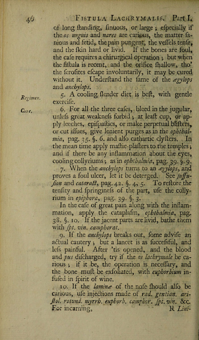 'Regwien, dm e. Fistula Lachrymalis. Parti. of long Handing, finuous, or large ; efpecially if tlie os unguis and 7iares are carious, the matter fa- nious and fetid, the pain pungent, the veflels tenfe^ and the fkin hard or livid. If the bones are foul, the cafe requires a chirurgical operation ; but when the fillula is recent, and the orifice (hallow, tho’ the ferofites efcape involuntarily, it may be cured without it. Underftand the fame of the ^gylops and anchylops, 5. A cooling (lender diet is bed, with gentle exercife. 6. For all the three cafes, bleed in the jugular, unlefs great weaknefs forbid ; at lead cup, or ap¬ ply leeches, epifpadics, or make perpetual bliders, or cut iffues, give lenient purges as in the opbthaU 7nia, pag. ^5. §. 6. and alfo cathartic clyders. In the mean time apply madic-pladers to the temples; and if there be any inflammation about the eyes, coolingcollyriums *, as in ophthalmia^ pag. 39. 9. 7. When the anchylops turns to an <:egyiops^?kX)A proves a foul ulcer, let it be deterged. See Juffu-^ fion and cataraSf^ pag. 42. §. 4, 5. To redore the tenfity and fpringinefs of the part, ufe the colly- rium in epiphora^ pag. 39. §.3. In the cafe of great pain along with the inflam¬ mation, apply the cataplafm, ophthalmia^ pag. 38. §. 10. If the jacent parts are livid, bathe them with fpt. vin, campborat. 9. If the breaks out, fome advife an ahiiuai cautery ; but a lancet is as fuccefsful, and Icfs painful. After ’tis opened, and the blood and pus difeharged, try if the os lachrymale be ca¬ rious if it be, the operation is neceffary, and the bone mud be exfoliated, with euphorbium in- fuied in fpirit of wine. 10. If the lamina of the nofe diould alfo be carious, ufe injections made of rad, gentian, ari^ Jtol. rotund, myrrh, euphorb. camphor, fpt. vin. &q. F.or incarning, R Lini~