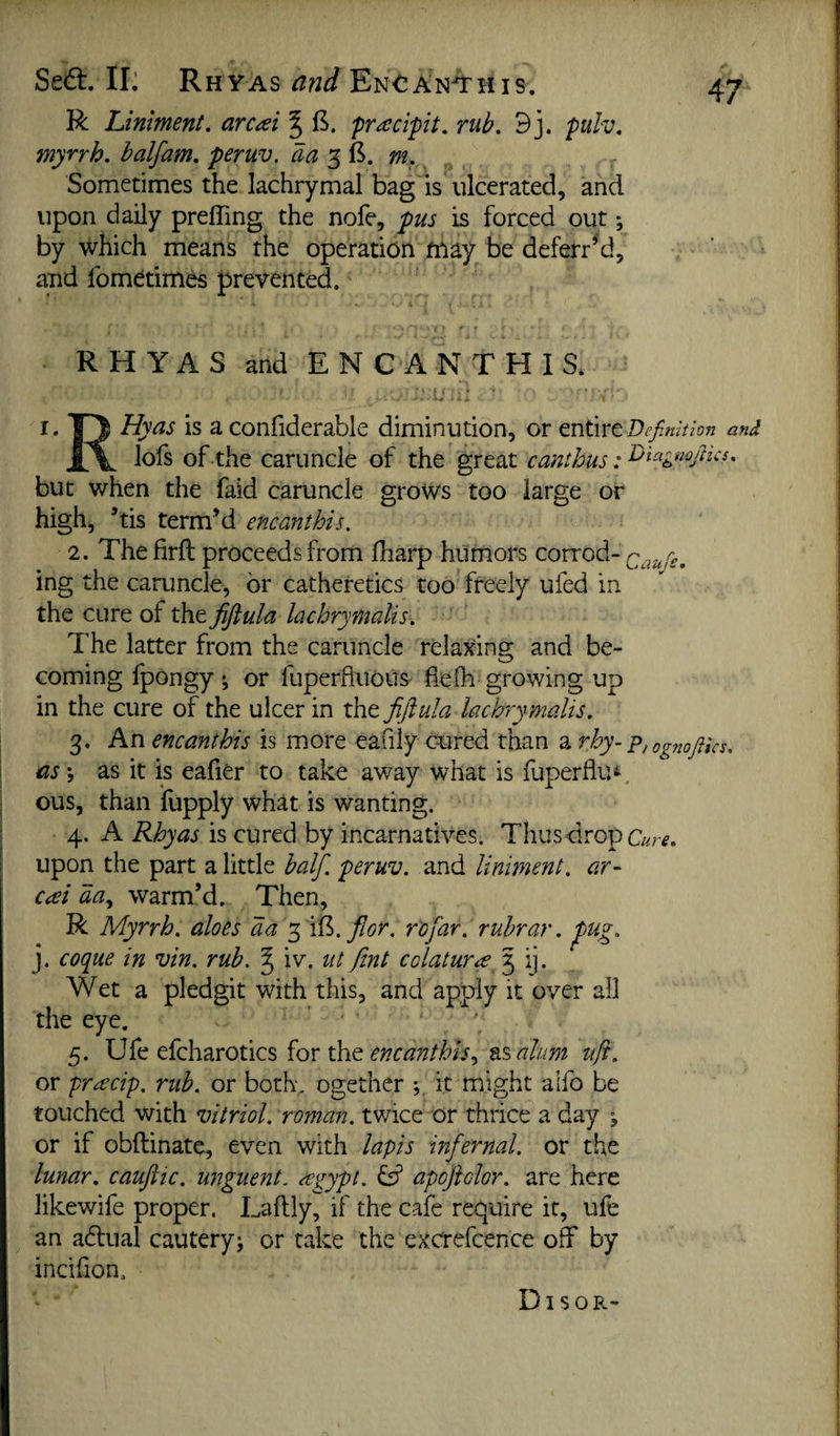 Sedt. II. Rhyas and En<^An^his. R Liniment, arcai J pracipit. rub, 9j. pulv. myrrh, half am. peruv. aa m. _ Sometimes the lachrymal bag is ulcerated, and upon daily preffing the nofe, pus is forced out *, by which means the operation may be deferred, and fomdtimbs presented. RHYAS and E N C A N T H I S. I. T) Hyas is a confiderable diminution, or Definition and lofs of the caruncle of the great canthus: Diagmjhcs. but when the faid caruncle grows too large or high, ’tis term’d encanthis. 2. The firft proceeds from fharp humors corrod- Caufie. ing the caruncle, or catheretics too freely ufed in the cure of the fijlula lachrymalis. The latter from the caruncle relaxing and be¬ coming fpongy; or fuperfluous^ hefh growing up in the cure of the ulcer in the fijiula lachrymalis. 3. An encanthis is more eafily cured than a rhy- -p,og7iQfiics, as \ as it is eafiCr to take away what is fuperflu^, ous, than fupply what is wanting. 4. A Rhyas is cured by incarnatives. Thusdrop c«r^. upon the part a little half, peruv. and liniment, a.r- €<ei aa^ warm’d. Then, R Myrrh, aloes aa fior. rofar. ruhrar. pug. j. cotiue in vin. rub. J iv. iit fint colatura 3 ij. Wet a pledgit with this, and apply it over all the eye. 5. Ufe efcharotics for the tAalum ufi. or prrecip. rub. or both, ogether it might alfo be touched with vitriol, roman, twice or thrice a day , or if obftinate, even with lapis infernal, or the lunar, caufiiic. unguent, regypt. ^ apoftolor. are here likewife proper. Laftly, if the cafe require it, ufe an adtual cautery; or take the excrefcence off by incifion. DI s o
