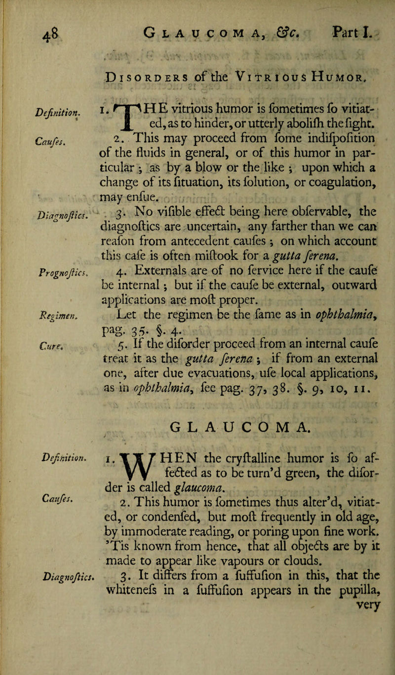 De^/iition, Caufes. Tiiagnojiics. PrognoJUcs, Regimen, Cure, Def.mtion. Caufes. Diagnoftics* Disorders of the Vitrious Humor, I. P |^HE vitrious humor is fometimes lb vitiat- ^ ed, as to hinder, or utterly abolifti the fight. 2. This may proceed from forne indifpofition of the fluids in general, or of this humor in par¬ ticular as by a blow or the like ^ upon which a change of its fituation, its folution, or coagulation, may enfue. ■ . 3. No vifible effedt being here obfervable, the diagnoftics are . uncertain, any farther than we can reafon from antecedent caufes •, on which account this cafe is often miftook for a gutta ferena. 4. Externals are of no fervice here if the caufe be internal; but if the caufe be external, outward applications are mold proper. Let the regimen be the fame as in ophthalmia.^ pag. 3.5- §• 4- 5. If the diforder proceed from an internal caufe treat it as the gutta ferena ; if from an external one, after due evacuations, ufe local applications, as \i\ ophthalmia.^ fee pag. 37? 38. §.9, 10, ii. GLAUCOMA. i.TTTHEN the cryftalline humor is fo af- y Y fedled as to be turn’d green, the difor¬ der is called glaucoma, 2. This humor is fometimes thus alter’d, vitiat¬ ed, or condenfed, but moil frequently in old age, by immoderate reading, or poring upon fine work. ’Tis known from hence, that all objeds are by it made to appear like vapours or clouds. 3. It differs from a fuffufion in this, that the whitenefs in a fuffufion appears in the pupilla, very