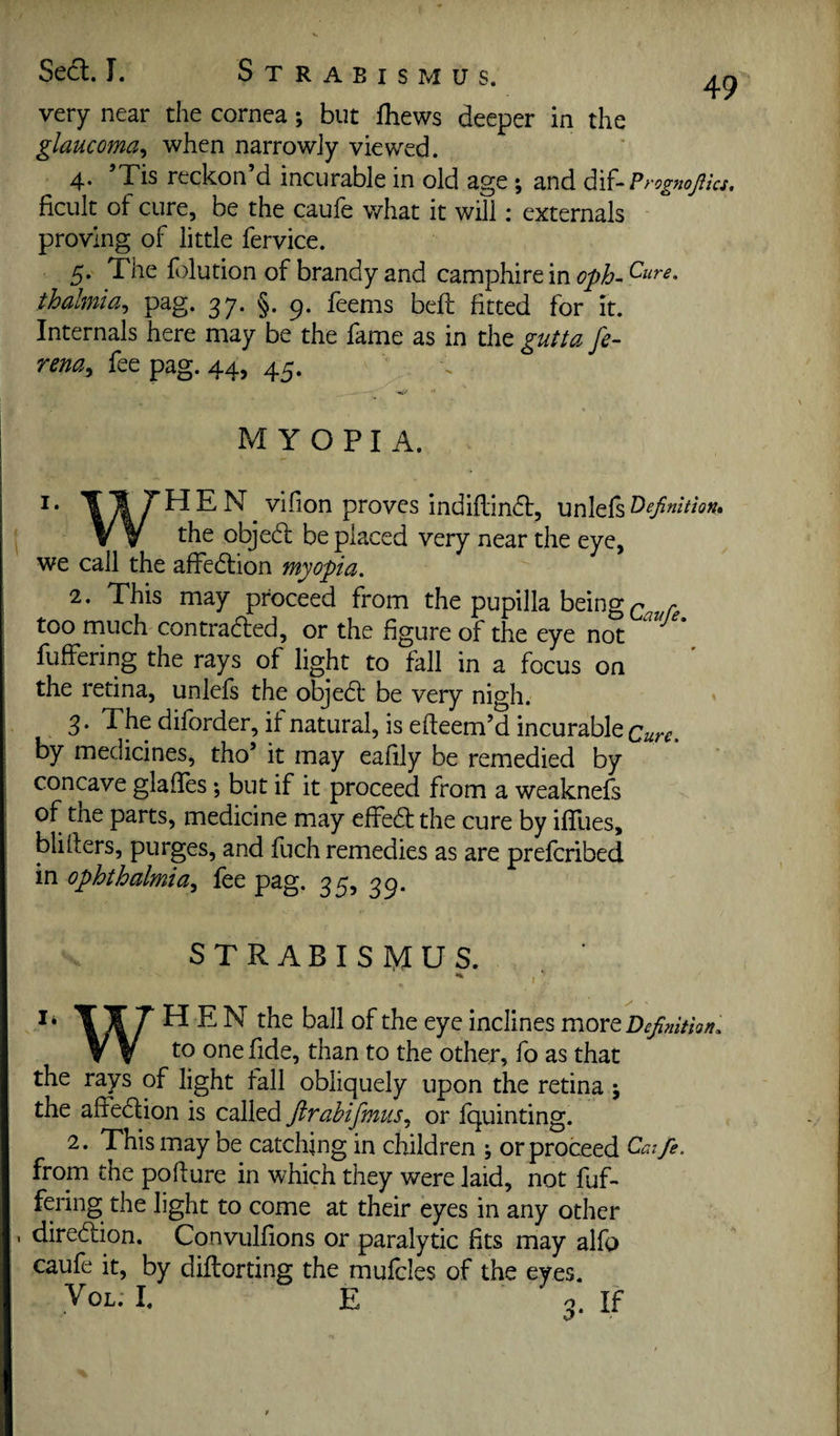 Seel. I. Strabismus. very near the cornea; but fhews deeper in the glaucoma^ when narrowly viewed. 4. ’Tis reckon’d incurable in old age ; and dif-P rognojiics, ficult of cure, be the caule what it will: externals proving of little fervice. 5. The folution of brandy and camphire in thalmia^ pag. 37. §. 9. feems bell fitted for it. Internals here may be the fame as in the gutta fe- rena^ fee pag. 44, 45. M Y O P I A. I. HEN vlfion proves indiflindl, unlels definition* the objedl be placed very near the eye, we call the affedlion myopia. 2. This may proceed from the pupilla being too much contradled, or the figure of the eye not fuffering the rays of light to fall in a focus on the retina, unlefs the objedl be very nigh. ' 3. The diforder, it natural, is efteem’d incurable by medicines, tho’ it may eafily be remedied by concave glailes; but if it proceed from a weaknefs of the parts, medicine may cffedl the cure by ifTues, blillers, purges, and fuch remedies as are preferibed in ophthalmia^ fee pag. 35, 39. STRABISMUS. li HEN the ball of the eye inclines more Definition. ^ ^ to one fide, than to the other, fo as that the rays of light fall obliquely upon the retina j the affedlion is called Jirahifmus.^ or fquinting. 2. This may be catching in children ; or proceed Caife. from the podure in which they were laid, not fuf¬ fering the light to come at their eyes in any other . diredlion. Convulfions or paralytic fits may alfo caufe it, by dillorting the mufcles of the eyes. VoL. I. E n If
