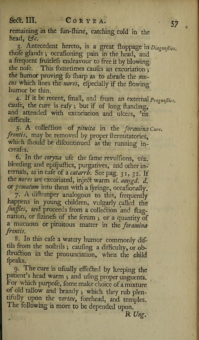 Sedl. III. Coryza. remaining in the fun-fhine, catching cold in the head, 3. Antecedent hereto, is a great m Diagnojiks. thofe glands *, occafioning pain in the head, and a frequent fruitlefs endeavour to free it by blowing the nofe. This fometimes caufes an excoriation ; the humor proving fo fharp as to abrade the mu¬ cus which lines the nares^ eipeciaily if the flowing humor be thin. ^ 4. If it be recent, fmall, and from an external Prognojiks, caufe, the cure is eafy ; but if of long Handing, and attended with excoriation and ulcer's, ’tis difficult. 5. A colledtion di fituita in the foramina Cure, frontis^ may be removed by proper fternutatories, which fhoLild be difcontinued as the running in- creafes. 6. In the cory%a ufe the fame revulfions, Siz, bleeding and epilpaftics, purgatives, arid other in¬ ternals, as in cafe of a catarrh. See pag. 31, 32. If the nares are excoriated, injea: warm ol. amygd. d. or pomatum into them with a fyringe, occafionally. 7. A cliftemper analogous to this, frequently happens in young children, vulgarly called the fnuffies., and proceeds from a coliedlion and flag- nation, or fizinefs of the ferum ; or a quantity of a mucuous or pituitous matter in the foramina frontis. 8. In this cafe a watery humor commonly dif- tils from the noftrils ; caufing a difficulty, or ob- ftruftion in the pronunciation, when the child fpeaks. 9. The cure is ufually effedled by keeping the patient s head warm ; and ufing proper unguents. For which purpofe, fome make choice of a mixture of old tallow and brandy ; which they rub plen¬ tifully upon the vertex^ forehead, and temples. The following is more to be depended upon. R Ung,