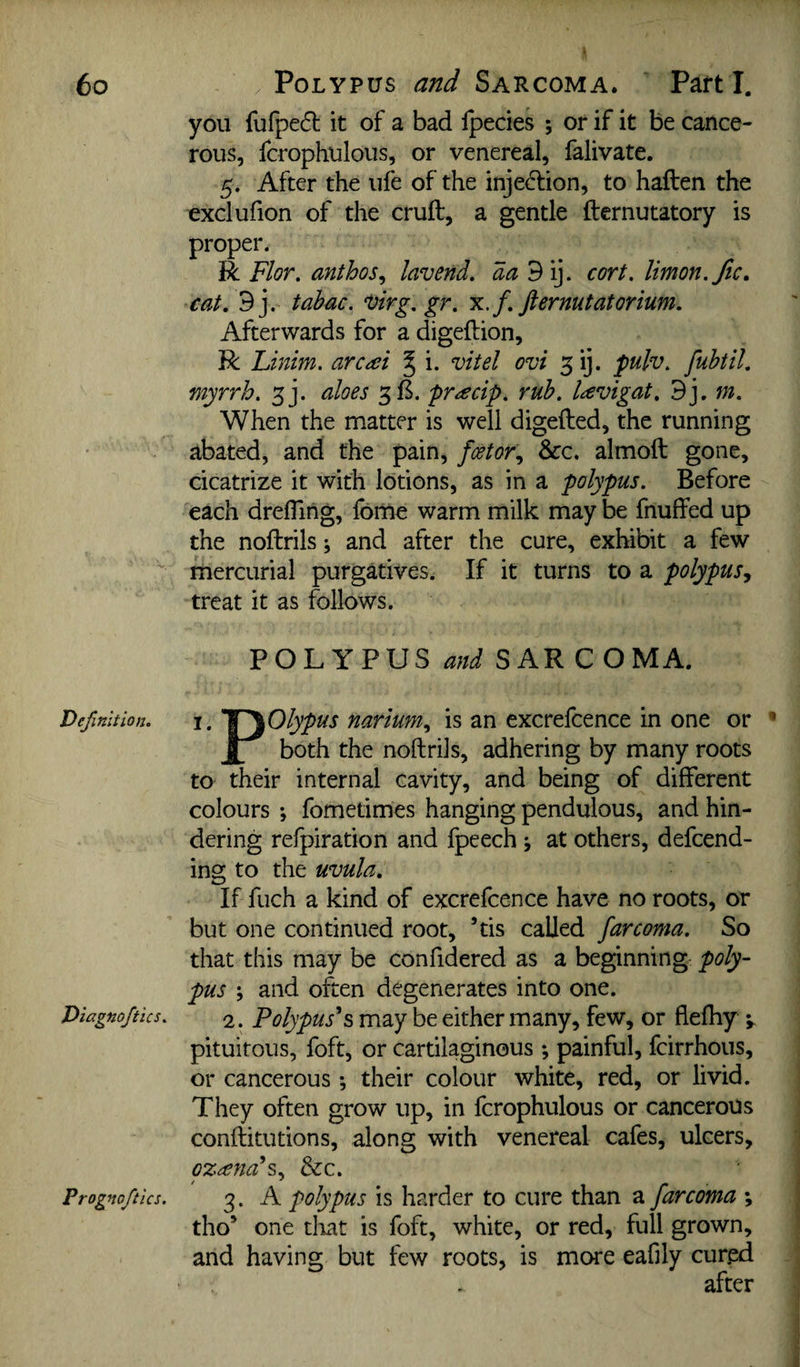 you fufpeft it of a bad fpecies ; of if it be cance¬ rous, fcrophulous, or venereal, falivate. 5. After the ufe of the injed:ion, to haften the exclufion of the cruft, a gentle fternutatory is proper. R Flor. anthos^ lavend. da^i], cort. limon.fic, cat, 9j. tahac. uirg, gr, x.f, fternutatorium. Afterwards for a digeftion, R Linim. arcai § i. vitel ovi 3 ij. fulv, fuhtil, myrrh. 3j. aloes 3 ft. pr^ecip. ruh. Uvigat, 9j. m. When the matter is well digefted, the running abated, and the pain, fcetor., &c. almoft gone, cicatrize it with lotions, as in a polypus. Before each drefling, fome warm milk may be fnuffed up the noftrils j and after the cure, exhibit a few mercurial purgatives. If it turns to a polypus., treat it as follows. POLYPUS W SAR COMA. Definition. T^Olypus uarium., is an excreftence in one or ’ both the noftrils, adhering by many roots to their internal cavity, and being of different colours *, fometimes hanging pendulous, and hin¬ dering refpiration and fpeech j at others, defcend- ing to the uvula. If fiich a kind of excrefcence have no roots, or but one continued root, ’tis called far coma. So that this may be confidered as a beginning poly¬ pus j and often degenerates into one. Diagnojtics. 2. Polypuses may be either many, few, or flefhy pituitous, foft, or cartilaginous ; painful, fcirrhous, or cancerous; their colour white, red, or livid. They often grow up, in fcrophulous or cancerous conftitutions, along with venereal cafes, ulcers, ozeenah., &c. Prognoftics. 3. A polypus is harder to cure than a farcoma *, tho* one tliat is foft, white, or red, full grown, and having but few roots, is more eafily cured after