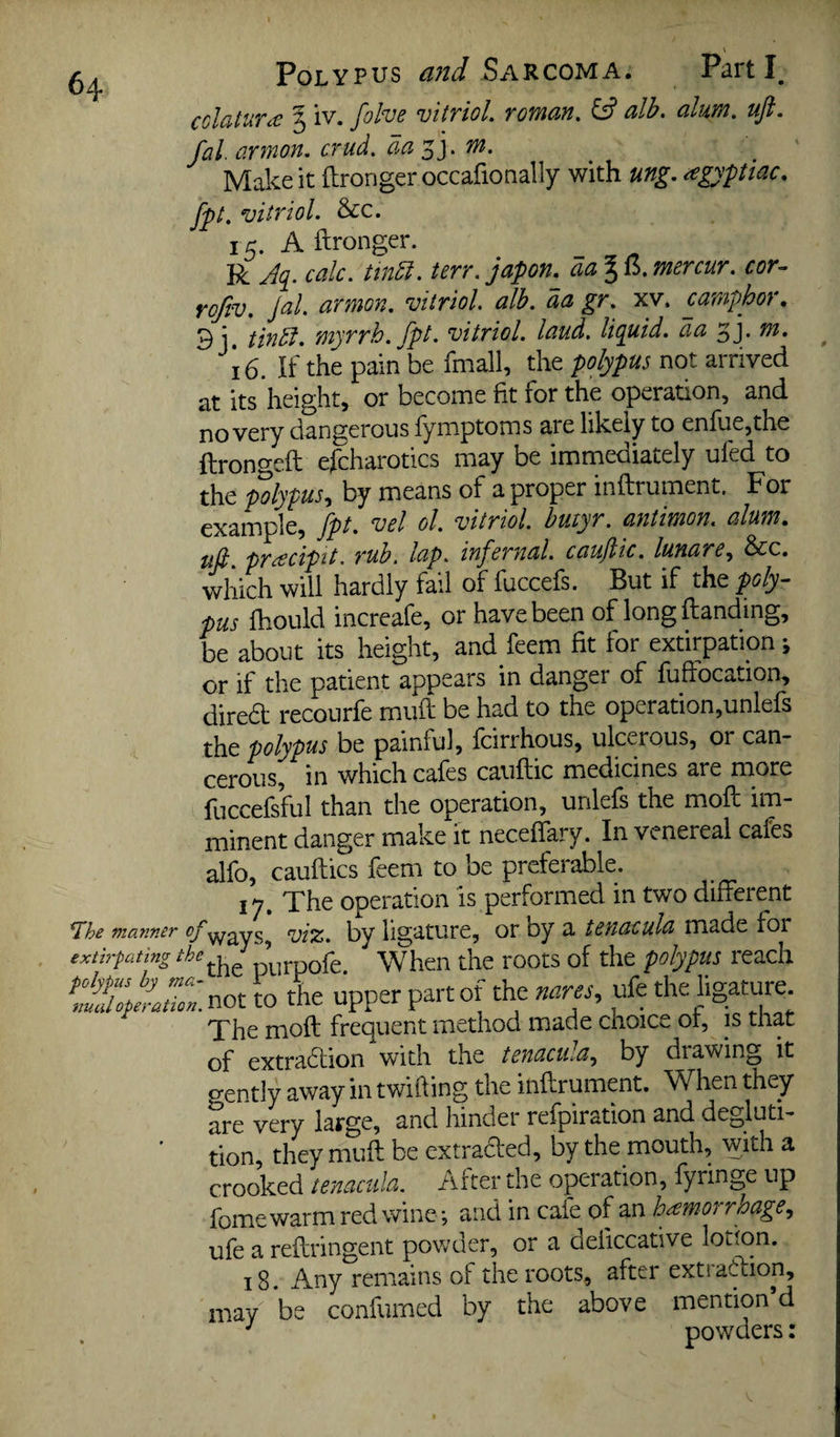 cclatur^ 3 IV. folve vitriol roman. ^ alb. alum. uft. fal. armon. crud. da j]. m. Make it ilrongeroccafionally with ung. agypiac. fpt. vitriol. &c. 15. Aftronger. R J(i. calc, tindi. terr. japon._ aa 316. mercur. cor^ rojiv. Jal. armon. vitriol, alb. aa gr. xv. camphor, 3j, tindi. myrrh, fpt. vitriol, laud, liquid, aa 34 16. If the pain be fmall, the polypus not arrived at its height, or become fit for the operation, and no very dangerous fymptoms are likely to enftiejthe ftrongeft efcharotics may be immediately ufed to the polypus-) by means of a proper inftrument. For example, fpt. vel ol. vitriol, butyr. antimon. alum, uft. pr^cipit. rub. lap. infernal, cauftic. lunare.^ See. which will hardly fail of fuccefs. But if the poly¬ pus fhould increafe, or have been of long Handing, be about its height, and feem fit for extirpation j or if the patient appears in danger of fuftocation, dired recourfe miiH be had to the operation,unlefs the polypus be painful, feirrhous, ulcerous, or can¬ cerous, in which cafes cauftic medicines are more fuccefsful than the operation, unlefs the moft im¬ minent danger make it neceftary. In venereal cafes alfo, cauftics feem to be preferable. 17. The operation is performed in two difterent ways, vi%. by ligature, or by a tenacula made for the purpofe. When the roots of the polypus leach not to the upper part of the nares^ ufe the ligature. The moft frequent method made choice of, is that of extradlion with the tenacula.^ by di awing it o-ently away in twilling the inftrument. When they are very large, and hinder refpiration and degluti¬ tion, they muft be extraded, by the mouth, with a crooked tenacula. After the operation, fyringe up fomewarm red wine-, and in cafe of an hemorrhage, ufe a reftringent powder, or a deiiccative lotion. 18. Any remains of the roots, after extiadion, may be confumed by the above mention d powders: