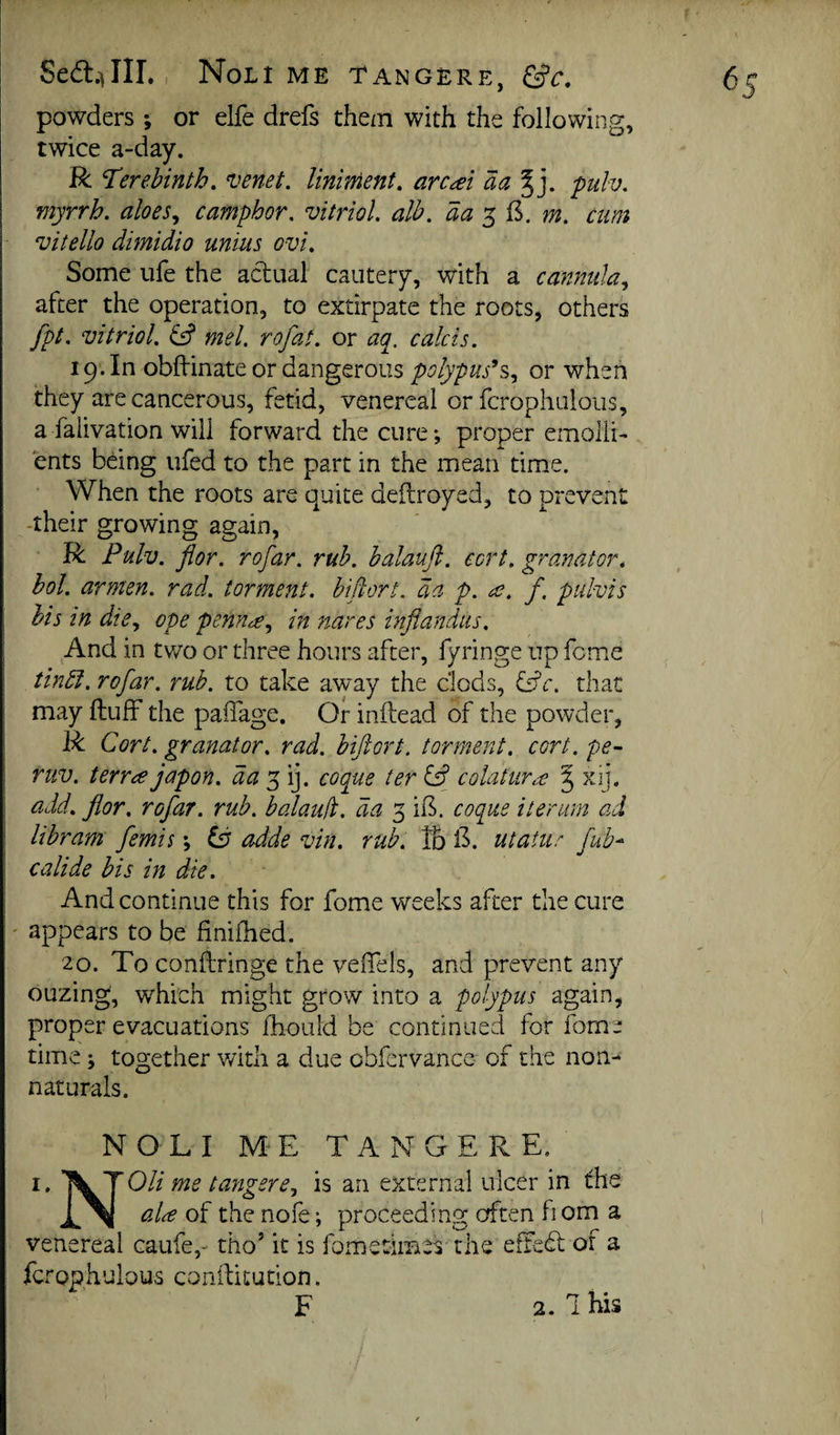 Sed:.)Ilr,, Noli me tangere, &c, powders ; or elfe drefs them with the following, twice a-day. R ’Terebinth, venet. liniment, arcai aa^], puh, myrrh, aloes,, camphor, vitriol, alb. aay^^. m. cum vitello dimidio uniiis ovi. Some life the actual cautery, with a cannula,, after the operation, to extirpate the roots, others fpt. vitriol, mel, rofat. or a([, calcis. 19. In obff inate or dangerous polypuses,, or when they are cancerous, fetid, venereal or fcrophuloiis, a falivation will forward the cure; proper emolli¬ ents being ufed to the part in the mean time. When the roots are quite deilroyed, to prevent -their growing again, R Pulv. flor. rofar, rub. balaufl. cort. granator, hoi. armen, rad. torment, bifiort, da p, a. f, pulvis his in die,, ope penna,, in 7iares inflandus. And in two or three hours after, fyringe up feme tindi. rofar. rub. to take away the clods, that may ftulF the paffage. Or inftead of the powder, R Cort. granator. rad. biftort. torment, cort. pe- ruv. terra japon. day,\y coque ter colatura J xij. add. flor, rofar. rub. balaud. da 3 if^. coque iter urn ad libram femis; adde vin. rub. lb il. utatur fuh^ calide bis in die. And continue this for fome weeks after the cure ' appears to be finiflied. 20. To conftringe the veiTels, and prevent any ouzing, which might grow into a polypus again, proper evacuations fhould be continued for fome time; together with a due obfervance of the non- naturals. NOLI M' E TANGERE. I. T^TOli me tangere, is an external ulcer in the ala of the nofe; proceeding cfften fiom a venereal caufe,- tho’ it is fometimes the eSedt of a fcrophulous conftitution. F 2.1 his