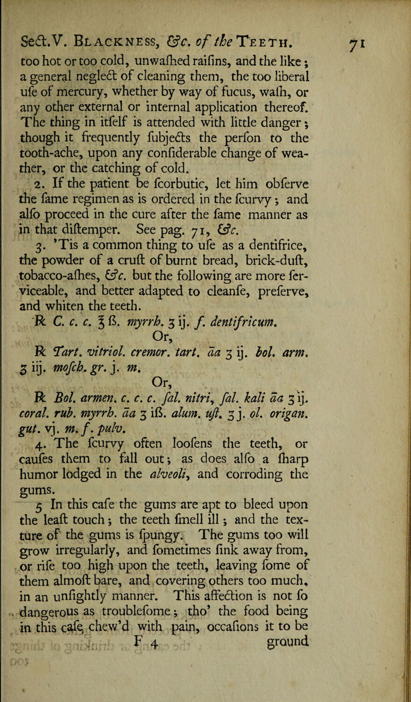 too hot or too cold, unwafhed raifins, and the like \ a general negledt of cleaning them, the too liberal ufe of mercury, whether by way of fucus, walh, or any other external or internal application thereof. The thing in itfelf is attended with little danger; though it frequently fubjedls the perfon to the tooth-ache, upon any confiderable change of wea¬ ther, or the catching of cold. 2. If the patient be fcorbutic, let him obferve the fame regimen as is ordered in the fcurvy; and alfb proceed in the cure after the fame manner as in that diftemper. See pag. 71, iSc. 3. ’Tis a common thing to ufe as a dentifrice, the powder of a cruft of burnt bread, brick-duft, tobacco-afhes, but the following are more fcr- viceable, and better adapted to cleanfe, preferve, and whiten the teeth. 'R C. c. c. ^ B. myrrh. 3 ij. /. dentifricum. R Tart, vitriol, tremor, tart, da boL arm. 3 iij. mofch. gr. j. m. Or, R Bol. armen. c. c. c. fal. nitri., fal. kali da 3 ij. coral, rub. myrrh. 3 ift. alum. uji. 3]. ol. origami, gut. vj. m. f. puh. 4. The fcurvy often loofens the teeth, or caufes them to fall out; as does alfo a fharp humor lodged in the alveoli^ and corroding the gums. 5 In this cafe the gums are apt to bleed upon the leaft touch; the teeth fmell ill; and the tex¬ ture of the gums is Ipungy. The gums too will grow irregularly, and fometimes link away from, or rife too high upon the teeth, leaving fome of them almoft bare, and covering others too much, in an unfightly manner. This affedlion is not fo . dangerous as troublefome; tho’ the food being in this ctfq chew’d with pain, occafions it to be F 4 ground