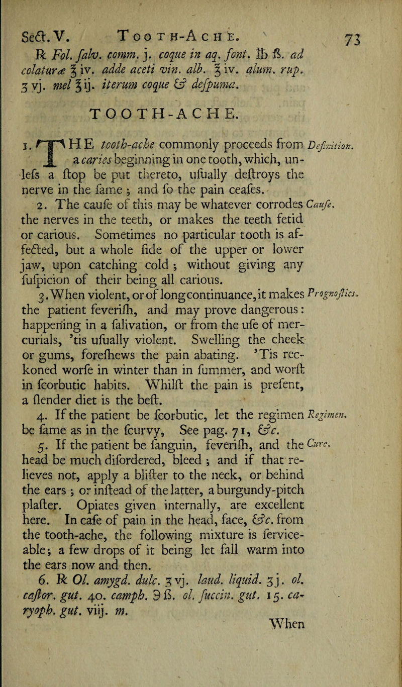 Seft. V. Toot h-A c h e. R FoL fdv. comm. j. coq^ue in aq. font, lb ad colatur^e § iv. adde aceti vin. alb. 5 iv. alum. rup. 5 vj. mel ^ij. iterum coque ^ defpuma. TOOTH-ACHE. I - H E tooth-ache commonly proceeds from Definition. I a caries beginning in one tooth, which, un - lefs a ftop be put thereto, ufually deftroys the nerve in the fame ; and fo the pain ceafes. 2. The caufe of this miay be whatever corrodes Caufie. the nerves in the teeth, or makes the teeth fetid or carious. Sometimes no particular tooth is af- fecdied, but a whole fide of the upper or lower jaw, upon catching cold -, without giving any fufpicion of their being all carious. 3 .When violent, or of long continuance, it makes P rognofiks, the patient feverifh, and may prove dangerous: happening in a falivation, or from the ufe of mer¬ curials, ’tis ufually violent. Swelling the cheek or gums, forelhews the pain abating. ’Tis rec¬ koned worfe in winter than in fummer, and worfl in fcorbutic habits. Whilfl the pain is prefent, a (lender diet is the befl. 4. If the patient be fcorbutic, let the regimen Regimen. be fame as in the fcurvy, See pag. 71, 5. If the patient be fanguin, feverifh, and the Cure. head be much difordered, bleed •, and if that re¬ lieves not, apply a blifter to the neck, or behind the ears j or inftead of the latter, a burgundy-pitch plafler. Opiates given internally, are excellent here. In cafe of pain in the head, face, &c. from the tooth-ache, the following mixture is fervice- able; a few drops of it being let fall warm into the ears now and then. 6. R 0/. amygd. dulc, .^vj. laud, liquid, oL cafior. gut. 40. camph. 9E. ol, fuccin. gut. 15. ca^ ryoph. gut. viij. m. When