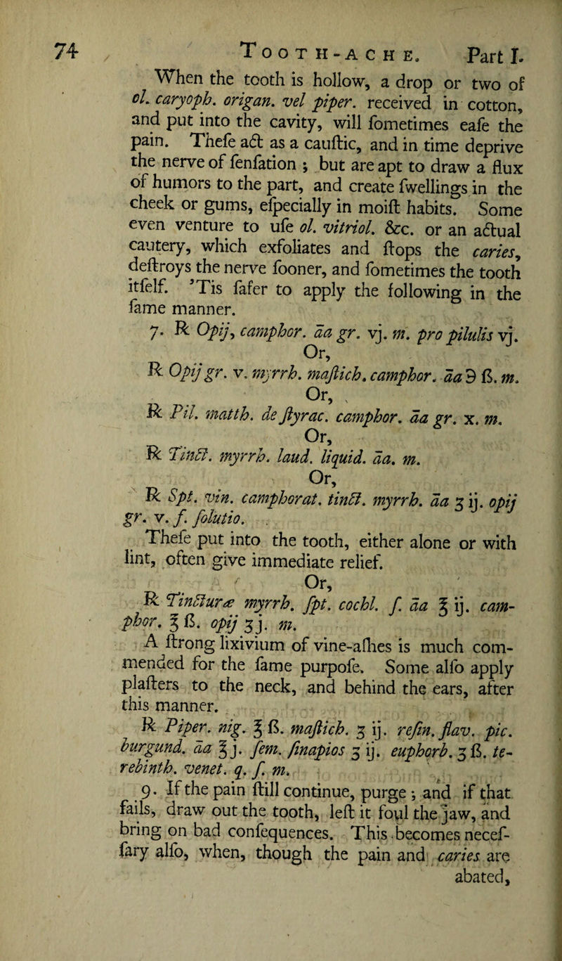 When the tooth is hollow, a drop or two of caryoph. origan, vel piper, received in cotton, and put into the cavity, will fometimes eafe the pain, Thefe a6t as a cauftic, and in time deprive the nerve of lenlation ; but are apt to draw a flux of humors to the part, and create fwellings in the cheek or gums, efpecially in moift habits. Some even venture to ule ol. vitriol. &c. or an adtual cautery, which exfoliates and {lops the caries.^ deftroys the nen^e iboner, and lometimes the tooth itfelf. ’Tis fafer to apply the following in the lame manner. 7. R Opij., camphor, an gr. vj. m. pro pilulis v']. Or, ^ ^PijV. myrrh, majiich, camphor, aa d m. R Pil. matth. de Jiyrac. camphor, da gr, x. m. R Pindi. myrrh, laud, liquid, da, m. Or, R Spt. vin. camphor at. tindi. myrrh. daT^iy opij gr. V. /. folutio. Thefe put into the tooth, either alone or with lint, often give immediate relief. ^ Or, R 'Pindlurie myrrh, fpt. cochl. f. da ^ ij. cam¬ phor. 3 g. opij 5 j. m. A fbrong lixivium of vine-aflies is much com¬ mended for the fame purpofe> Some allb apply plaflers to the neck, and behind the ears, after this manner. R Piper, nig. ^ f5. majlich. 3 ij. refm.flav. pic. hurgund. da fern, finapios 3 ij. euphorb. 315. te¬ rebinth. venet. q. f m. 9. If the pain ftill continue, purge *, and if that fails, draw out the tooth, left it foyl the jaw, and bring on bad confequences. This < becomes necef- fary alfo, when, though the pain and 1 are abated.