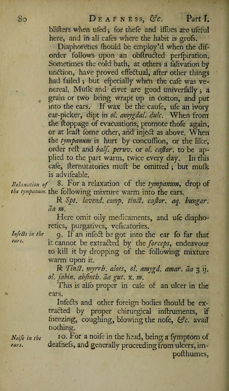 blifters when ufed; for thefe and ifiiies are ufcful here, and in-all cafes where the habit is grofs. Diaphoretics fhould be employ’d when the dif- order follows upon an obftrii6led perfpiration. Sometimes the cold bath, at others a falivation by unftion, hav^e proved effedual, after other things had failed but elpecially when the cafe was ve¬ nereal. Muflc and civet are good univerfally ; a grain or two being wrapt up in cotton, and put into the ears. If wax be the caufe, ufe an ivory ear-picker, dipt in ol. amygdal. dulc. When from the ftoppage of evacuations, promote thofe again, or at leaft fome other, arid injedt as above. When the tympanum is hurt by conculTion, or the like, order reft and half, peruv. or ol. caftor. to be ap¬ plied to the part warm, twice every day. In this cafe, fternutatories muft be omitted ; but mulk is advifeable. Relaxation of 8. For a relaxation of the tympanum^ drop of the tympanum, the following mixture warm into the ears. R Spt. lavend. comp, tlnci. caftor. aq^. hungar. da m. Here omit oily medicaments, and ufe diapho¬ retics, purgatives, veficatories. InfeBs in the If an infedl be got into the ear fo far that it cannot be extracted by the forceps., endeavour to kill it by dropping of the following mixture warm upon it. R f’inSi. myrrh, aloes., ol. amygd. amar. da ol. fabin. ahfinth. da gut. x. m. This is aifo proper in cafe of an ulcer in the ears. Infedls and other foreign bodies fhould be ex¬ tracted by proper chirurgical inftruments, if fneezing, coughing, blowing the nofe, ^c. avail nothing. Noife in the a noife in the head, being a fymptom of ears. dcafncfs, and generally proceeding from ulcers, im- pofthumes.