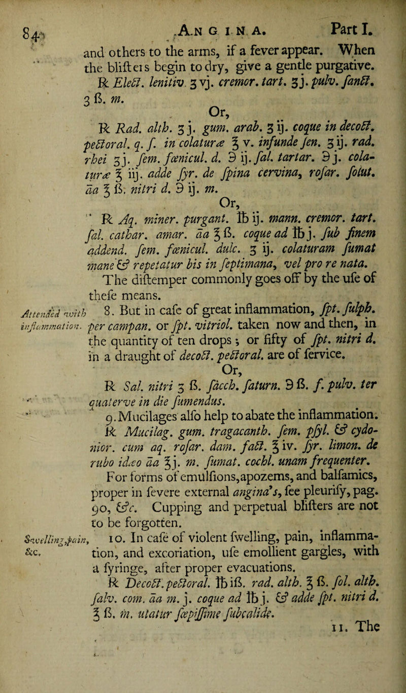 .A-n g I N A. Part I. and others to the arms, if a fever appear. When the blifteis begin to dry, give a gentle purgative. R Ele5f. lenitiv. 3vj. cnmorJart. ^],fuh.fan5f. q (5. m. R Rad. alth. 33. gum, arah. 3 ij. coque in deco£f. •peroral, q. f. in colatur^e § v. inf unde Jen. 3 ij. rad. rhei 33. fern, fcentcul. d. 3'{]. fal. tartar. 9j. cola^ tur£ ^ iij. adde fyr. de fpina cervina^ rofar. fotut. da % S: nitri d, 9 ij. m. Or, “ R Aq. miner, purgant. lb ij. mann. cremor. tart, fal. cat bar. amar. da coque ad Vb]. fub finem addend, fern, fcenicul. dulc. 3 ij. colaturam fumat mane& repetatur bis in feptimana^ vel pro re nata. The diftemper commonly goes off by the ufe of thefe means. Jttendcd nmth 8. But in cafe of great inflammation, fpt.fulpb. injiainmation. per campau. OF fpt. vitriol. taken now and then, in the quantity of ten drops; or fifty of fpt. nitri d. in a draught of decodl. pedloral. are of fervice. Or, R Sal. nitri 3 B. fdcch. faturn. 9 B. /. pulv. ter '■ '■ qualerve in die fumendus. p.Mucilages alfo help to abate the inflammation. R Mucilag. gum. tragacanth. fern. pfyl. £5? cydo^ nior. cum aq. rofar. dam. fadl. § iv. fyr. limon. de mho idito da ^j. m. fumat. cochl. unam frequenter. For forms of emUlfions,apozems, and balfamics, proper in fevere external angina!fee pleurify, pag. 90, i^c. Cupping and perpetual blifters are not to be forgotten. 10. In cafe of violent fwelling, pain, inflamma* tion, and excoriation, ufe emollient gargles, with a fyringe, after proper evacuations, R Decodl.pedtoral. IbiB. rad. alth. § B. fol. alth. falv. coin, da m. j. coque ad lb j. adde fpt. nitri d. J B. m. utatur fee piffme fubcaUde,