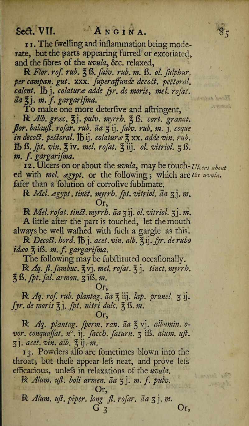 11. The fwellingand inflammation being mode¬ rate^ but the parts appearing furred or excoriated, and the fibres of the mula^ &c. relaxed, R. Flor. rof rub. % falv, rub, m. B. ol. fidphur. per campan. gut, xxx. fuperaffunde dec obi, peroral, talent, IB j. colatura adde fyr, de moriSy me I, rofat, da^], m» f, gargarifma. To make one more deterfive and aflringent, R Alb, grac, pulv. myrrh, § 13. cort. granat, flor, balauft, rofar, rub, da 3 ij. falv, rub, m. j, coque in decobi. pebioral, Ibij. colatura % xx. adde vin, rub, lb 15. fpt, vin, ^ iv. mel, rofat, ^ iij. ol, vitriol, 313. m, f, gargarifma, 12. Ulcers on or about the uvula^ may be touch- Ulcers about ed with mel. agypt, or the following; which are tbe u^oula, fafer than a folution of corrofive fublimate. R Mel. ^gypt, tinbi. myrrh, fpt, vitriol, da m. Or, R Mel.rofat. tinbi. myrrh, da'^i]. ol.vitriol. 3j. m, A little after the part is touched, let the mouth always be well walked with fuch a gargle as this. R Becobl. hord. lb j. acet. vin, alb. § ij. fyr. de rubo idceo ^ il3. m. f. gargarifma. The following may be fubftituted occafionally. R Aq. fl.fambuc. §vj. mel. rofat. J j. tinct. myrrh, ^ 13. fpt. fal. armon, 3 il3. m, R Aq. rof. rub. plantag. da ^ iij. lap. prunel. 3 ij. fyr, de moris ^ j. fpt. nitri dale. § 13. m. Or, _ R Aq. plantag. fperm. ran. da § vj. albumin. 0- vor. conquajfat. n°. ij. facch. fat urn. 3 il3. alum, uji, 3j. acet. vin. alb. § 13. Powders alfo are fonietimes blown into the throat; but thefe appear lefs neat, and prove lefs efficacious, unlefs in relaxations of the uvula. R Alum, ujt. boli armen, da 3 j. m. f, pulv. Or, R Alum, uji, piper, long G 3 Ji. rofar, da ^].m. Or,