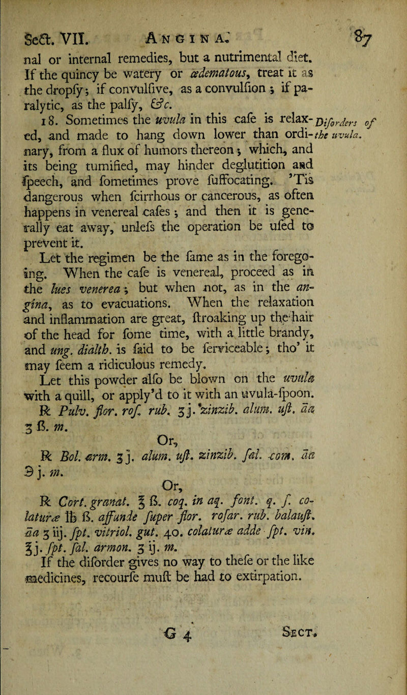 Se£l. VII. Angina; S7 nal or internal remedies, but a nutrimental diet. If the quincy be watery or csdematousy treat it as the dropfy j if convulfive, as a convulfion 5 if pa¬ ralytic, as the palfy, &c. 18. Sometimes the uvula in this caie is telax- ed, and made to hang down lower than ordi-/;5>^ uvula. nary, from a flux of humors thereon •, which, and its being tumifled, may hinder deglutition and Ipeech, and fomedmes prove fuffocating, ’Tis dangerous when feirrhous or cancerous, as often happens in venereal cafes *, and then it is gene¬ rally eat away, unlefs the op^ation be ufed to prevent it. Let the regimen be the fame as in the forego¬ ing. When the cafe is venereal, proceed as in the lues venerea }, but when not, as in the an- ' gina., as to evacuations. When the relaxation and inflammation are great, ftroaking up the%air of the head for feme time, with a little brandy, and ung. dialth. is faid to be ferviceable; tho’ it may feem a ridiculous remedy. Let this powder alfo be blown on the uvula with a quill, or apply’d to it with an uvula-fpoon. R Pulv. flor. rof. rub,, '^yxlnzih. alum. uft. da 5 B. m. Or, R Bol.srm, 3]. alum, uft, zinzib. fal. -com. da 3 i. m. Or, R Cort. granat. | B. coq, in aq. font. q. f. co- htur^ lb B. affunde fuper ftor, rofar. rub. halauft, da s iij.y^^. vitriol, gut, 40. colatura adde fpt, vin, ^]*fpt.fal. armon, If the diforder gives no way to thefe or the like medicines, recourfe muft be had to extirpation.
