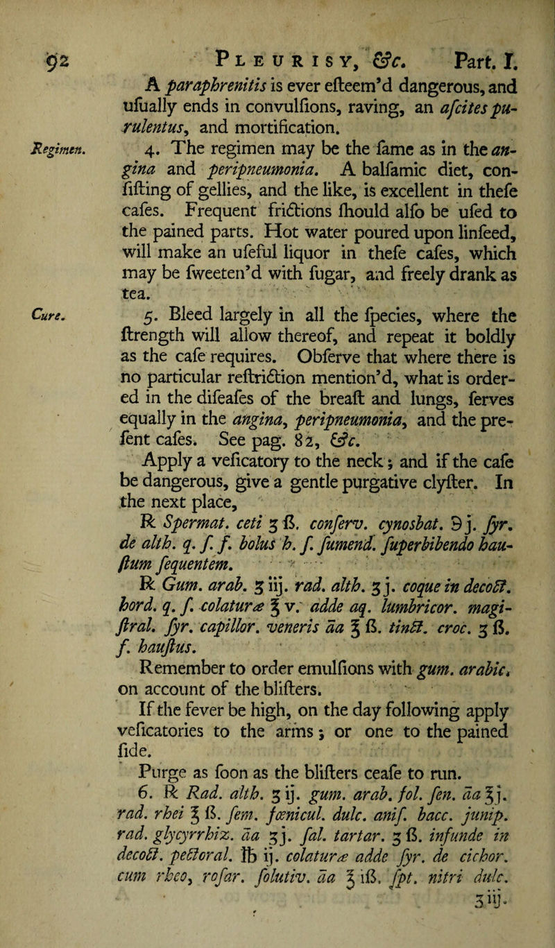 A paraphrenitis is ever efteem’d dangerous, and ufually ends in convulfions, raving, an afcitespu- rulentus^ and mortification. 4. The regimen may be the fame as in the^»- gina and peripneumonia, A balfamic diet, con- fifting of gellies, and the like, is excellent in thefe cafes. Frequent fridions fhould alfo be ufed to the pained parts. Hot water poured upon linfeed, will make an ufeful liquor in thefe cafes, which may be fweeten’d with fugar, and freely drank as tea. 5. Bleed largely in all the Ipecies, where the ftrength will allow thereof, and repeat it boldly as the cafe requires. Obferve that where there is no particular reftridion mention’d, what is order¬ ed in the difeafes of the bread and lungs, ferves equally in the angina^ penpneumonia^ and the pre- fent cafes. See pag. 82, ' Apply a veficatory to the neck; and if the cafe be dangerous, give a gentle purgative clyftet. In the next place, R Spermat. ceti conferv, cynoshat, 9j. fyr, de alth, / /. holui h, f fumend. fuperUbendo hau^ fium fequentem. - . R Gum, arah, 5 iij. rad, alth, 3 j. coque in deco5f, hord, q, f, colatura ^ • lumhricor. magi- ftral, fyr, capillor, veneris da ^ B. tinSi, croc. 3 B. /. hauftus. Remember to order emulfions with gum. arabiCi on account of the blifters. If the fever be high, on the day following apply veficatories to the arms 5 or one to the pained fide. Purge as foon as the blifters ceafe to run. 6. R Rad. alth. ^ij. gum. arah, fol. fen. da’^], rad. rhei ^ 1$. fern, fmicul. dulc, anif. bacc. junip. rad. glycyrrhiz. da 33. fal. tartar. 3 B. inftmde in decodt. perioral, lb ij. colatur^ adde fyr. de cichor. cum rheOy rofar. folutiv. da ^ iB. fpt. nitri dulc.