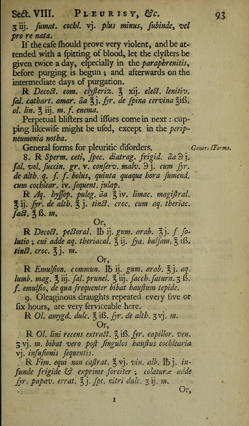 giij. fumat. cochl. vj. plus minus, fuiinde, vel pro re nata. If the cafe fhould prove very violent, and be at¬ tended with a fpitting of blood, let the clyfters be given twice a day, efpecially in the paraphrenitisy before purging is begun and afterwards on the intermediate days of purgation. R Deco£i, com. clyfteriz. § xij. ele5f. lenitiv, fal. cathart. amar. aa %].fyr, de fpina cervina §il5. oL lin. ^ iij. m.f. enema. Perpetual blifters and iflues come in next: cup¬ ping likewife might be ufed, except in the perip¬ neumonia notha. General forms for pleuritic diforders. Generc.lFoms, 8. R Sperm, cetiy fpec. diatrag. frigid, da 3], fal vol fuccin. gr. v. conferv. malv. 9j. cum fyr. de alth. q. f f. boluSy quinta quaque bora fumend. cum cochlear, iv. fequent. julap. RJq. hyjfop. puleg. aa \ iv. limac. magifiral 5 ij. fyr. de alth. | j. tindf. croc, cum aq. theriac. fadi. m. Or, R Decodl. pedloral. lb ij. gum. arah. / fo- lutio y cui adde aq. theriacal. § ij. fya. balfam. § tindl. croc. § j. m. Or, R Emuljion. commun. lb ij. gum. arah. ^j. aq. lumh. mag. % iij. fal. prunel. ^ iij. facch.faturn. 5 B. f. emuljioy de qua frequenter bibat hauftujn tepide. 9. Oleaginous draughts repeated every five or fix hours, are very ferviceable here. R 01 amygd. dulc. ^ il3. fyr. de alth. 3 vj. m. Or, R 01. Uni recent extradt. ^iB.Jyr. capillor. ven. 3 vj. m. bibat vero poft fingulos haufius cochlearia vj. infufionis fequentis. R Fim. equi non caftrat. ^ vj. vin. alb. mj. in- funde frigide ltd exprime forciter ; colaturc€ adde fyr. papav. err at. J j. fpt. nitri dulc, m. ,. ♦v -, Or, I