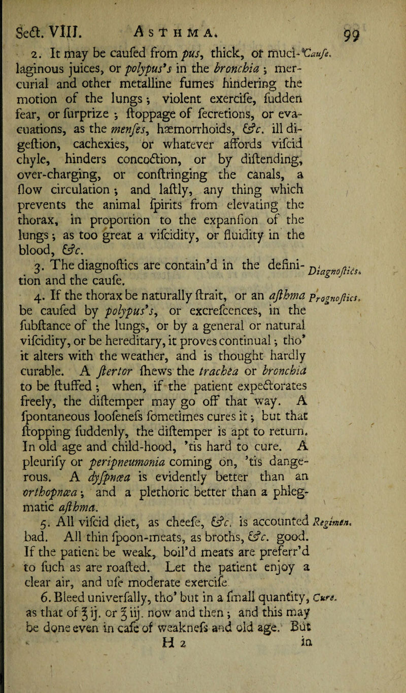 2. It ijnay be caufed from pus^ thick, of vnud-^aufe. laginous juices, or polypuses in the bronchia s mer¬ curial and other metalline fumes hindering the motion of the lungs •, violent exercife, fudden fear, or furprize •, ftoppage of fecretions, or eva¬ cuations, as the menfes^ haemorrhoids, ^c, ill di- geftion, cachexies, or whatever affords vifcid chyle, hinders concodlion, or by diftending, over-charging, or conftringing the canals, a flow circulation ; and laftly, any thing which prevents the animal fpirits from elevating the thorax, in proportion to the expanfion of the lungs ♦, as too great a vifcidity, or fluidity in the blood, fsfr. Q, The diagnoflics are contain’d in the defini- tion and the caule. 4. If the thorax be naturally ftrait, or an afthma Pragnopcs, be caufed by polypuses, or excrefcences, in the fubftance of the lungs, or by a general or natural vifcidity, or be hereditary, it proves continual; tho’ it alters with the weather, and is thought hardly curable. A ftertor fhews the trachea or bronchia to be fluffed when, if the patient expedlorates freely, the diftemper may go off that w^ay. A fpontaneous loofenefs fometimes cures it; but that flopping fuddenly, the diftemper is apt to return. In old age and child-hood, ’tis hard to cure. A pleurify or peripneumonia coming on, ’tis dange¬ rous. A dyfpnoea is evidently better than an orthopnwa *, and a plethoric better than a phleg¬ matic afthma. 5. All vifcid diet, as cheefe, Wc. is accounted bad. All thin fpoon-meats, as broths, good. If the patient be weak, boil’d meats are preferr’d to fuch as are roafted. Let the patient enjoy a clear air, and ufe moderate exercife 6. Bleed univerfally, tho’ but in a fmall quantity. Cure. as that of § ij. or § iij. now and then ♦, and this may be done even in cafe of weaknefs and old age. But Hz lit