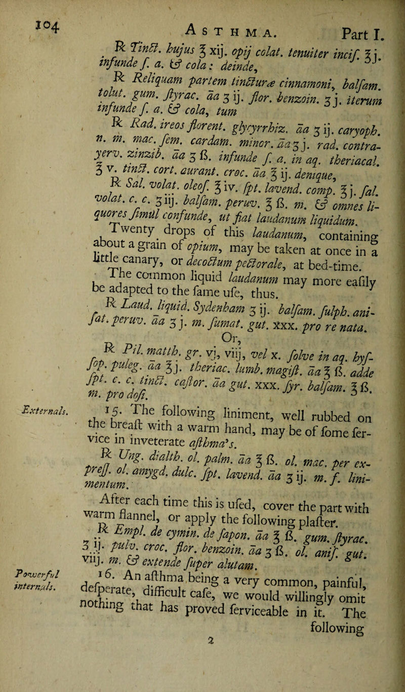 Externals. Tonjoerful internals. Asthma. Part I. • hujus g xij. opij colat. tenuiter incif. 5 j. tnfunde f a. tsf cola: deinde^i R Reliquam partem tinSiura cinnamoni^ balfam tolut gum. Jiyrac. aa 3 ij. flor. benzoin. 3 j. Uemm tnfunde f. a. cola, turn R Rad. ireos florent. glycyrrhiz. da •7,% caryoph. n. m. mac. fem^ cardam. minor, aa'^]. rad. contra- yerv.ztnztb. aa 3 B. inf unde f. a. in aq. theriacal. 3 V tmSi cort. aurant. croc, da I ij. dentque, ■ Sal. volat. oleof g \v. fpt. lavend. comp. % j. fal. volat. c. c. balfam. peruv. § B. m. omnes li- quonsfmulconfunde, ut flat laudanum liquidum. wenty^ drops of this laudanum, containing out a gram of opium, may be taken at once in a little canary, or decoaum peSorale, at bed-time. 1 ne coinmon liquid laudanum may more eafilv be adapted to the fame ufe, thus. ^ ' Sydenham 3 ij. balfam. fulph. ani- J . peruv. aa 3 j. m. fumat. gut. Xxx. pro re nata. Or, f . puleg. aaly thertac. lumb. magift. da % fi. adde m. pw Mu ' .h following liniment, well'rubbed on the breaft with a warm hand, may be of fome fer- vice m inveterate aflhma’s. metum. ^ ij- «. f. lini- wamf fla ‘I*® P^’’^ with warm flannel or apply the following plafter. 7 il^ ^ fapon. da g 15. gum.ftyrac. 3 J- pulv. croc. flor. benzoin, da 3 B. ol. ani'fsut vnj. w. £5? extende fuper alutam. ^ defoLtf ® common, painful, nothing that has proved ferviceable in it The following 2