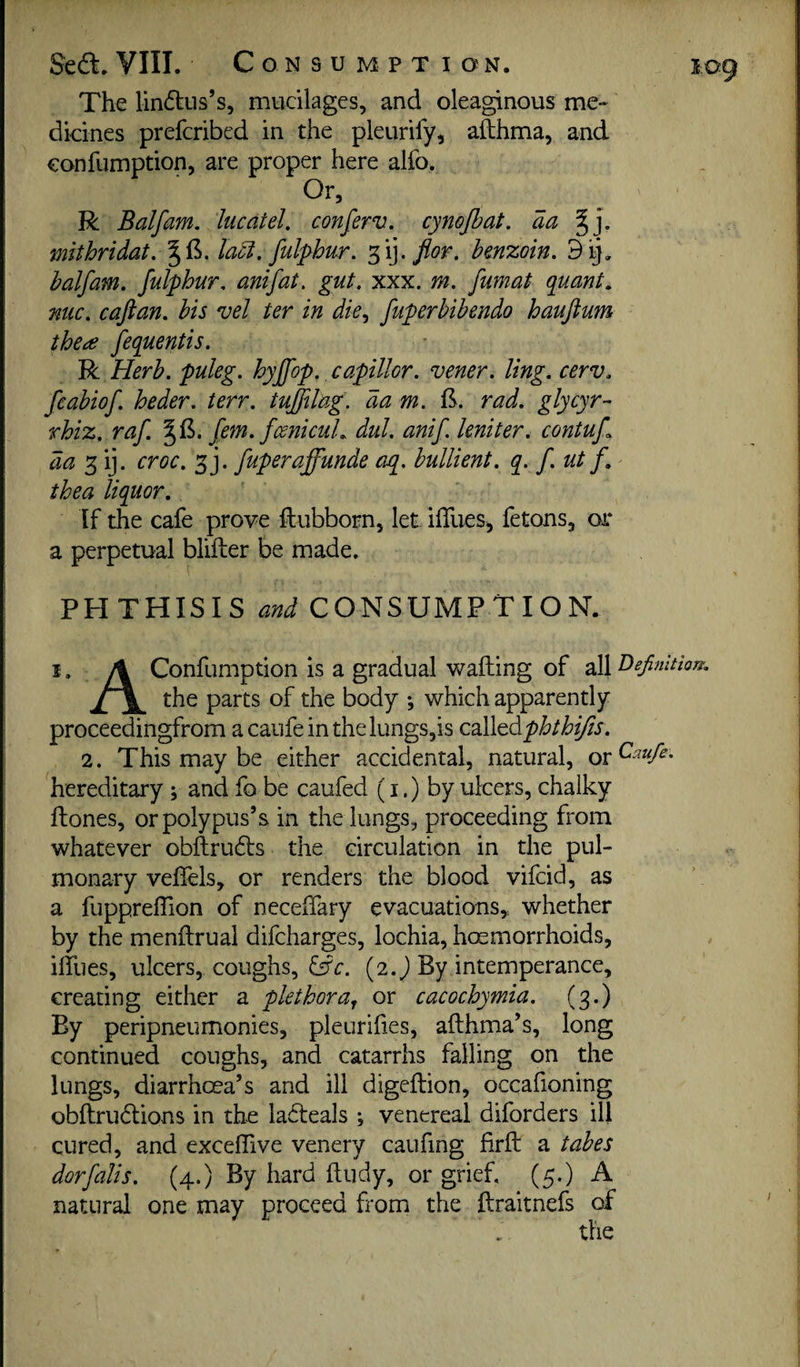 The lindlus’s, mucilages, and oleaginous me¬ dicines prefcribed in the pleurify, afthma, and confumption, are proper here alfo. Or, R Balfam. heat el, conferv. cynojhat. aa mithridat. ^ 1^. la^. fulphiir, 3 ij. flor. benzoin. 9 balfam. fulphur, amfat, gut. xxx. m. fumat quant, nuc. caftan, bis vel ter in die., fuperbibendo hauftum the^e fequentis. R Herb, puleg. hyffop. capillor. vener. ling. cerv. fcabiof. heder. terr. tuftilag. da m. IS. rad. glycyr- rhiz. raf. fern. fcenicuL dul. anif Uniter, contuf 3 ij. croc. 3j. fuperaffunde aq. bullient. q. f. ut f. thea liquor,, If the cafe prove ftubborn, let iffues^ fetons, or a perpetual blifter be made. PHTHISIS and CONSUMPTION. i. A Confumption is a gradual wailing of all the parts of the body •, which apparently proceedingfrom acaufeinthelungs,is called pbthifts. 2. This may be either accidental, natural, or^^^ hereditary; and fo be caufed (i.) by ulcers, chalky ftones, or polypus’s in the lungs, proceeding from whatever obilrudls the circulation in the pul¬ monary velTels, or renders the blood vifeid, as a fuppreffion of neceiTary evacuations,, whether by the menftrual difeharges, lochia, hosmorrhoids, ilTues, ulcers, coughs, fffc. (2. J By intemperance, creating either a plethora^ or cacochymia. fg.) By peripneumonies, pleurilies, afthma’s, long continued coughs, and catarrhs falling on the lungs, diarrhoea’s and ill digeftion, occafioning obftrudlions in the ladeals ; venereal diforders ill cured, and exceflive venery caufing firft a tabes dorfalis. (4.) By hard ftudy, or grief, (5.) A natural one may proceed from the llraitnefs of