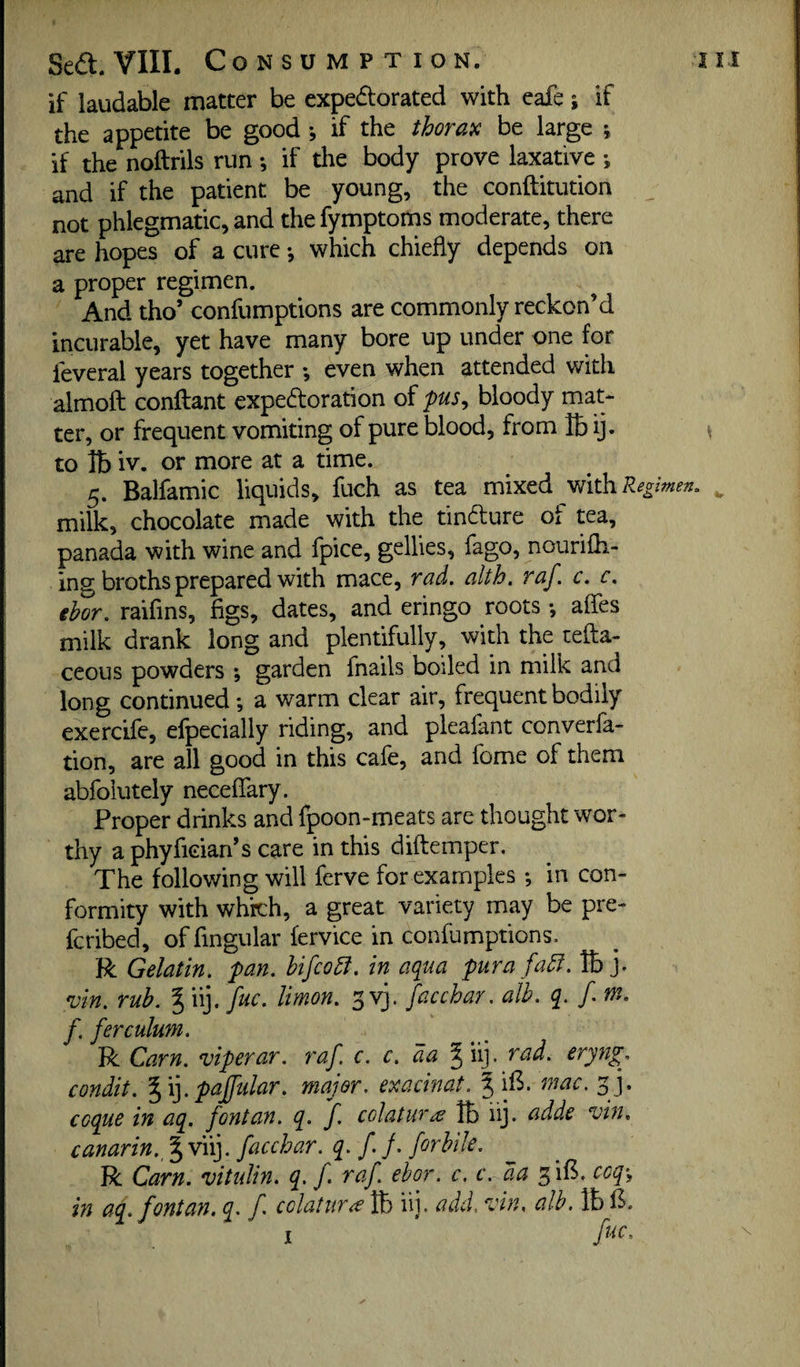 if laudable matter be expedorated with eafe; if the appetite be good •, if the thorax be large ; if the noftrils run *, if the body prove laxative ; and if the patient be young, the conftitution not phlegmatic, and thefymptoms moderate, there are hopes of a cure •, which chiefly depends on a proper regimen. And tho’ confumptions are commonly reckon’d incurable, yet have many bore up under one for feveral years together *, even when attended with almoft conftant expedoration of pus^ bloody mat¬ ter, or frequent vomiting of pure blood, from lb ij. to lb iv. or more at a time. 5. Balfamic liquids, fuch as tea mixed with/e^ milk, chocolate made with the tindure of tea, panada with wine and fpice, gellies, fago, nourifh- ing broths prepared with mace, rad. alth. raf c. c. ebor. raifins, figs, dates, and eringo roots •, affes milk drank long and plentifully, with the tefta- ceous powders ; garden fnails boiled in milk and long continued; a warm clear air, frequent bodily exercife, efpecially riding, and plealant converfa- tion, are all good in this cafe, and fome of them abfolutely neceflary. Proper drinks and fpoon-meats are thought wor¬ thy a phyfician’s care in this diftemper. The following will ferve for examples; in con¬ formity with which, a great variety may be pre- fcribed, of fingular fervice in confumptions. R Gelatin, pan. bifcobl. in aqua pura fadi. lb j. n)in. rub. % iij. [uc. limon. 3 vj. faccbar. alb. q. f. m. f. ferculum. R Cam. viperar. raf. c. c. da ^ iij. rad. eryng. condit. %i].pajfular. major, exacinat. ^ ifi. mac. 33. coque in aq. fontayt. q. f colatw\€ lb iij. adde vin. canarin.j^vii}. faccbar. q. f. j. forbile. R Cam. vitulin. q. f raf ebor. c. c. da 3ifi. coq-^ in aq. fontan. q. f colatur^e lb iij. add. vin, alb. lb