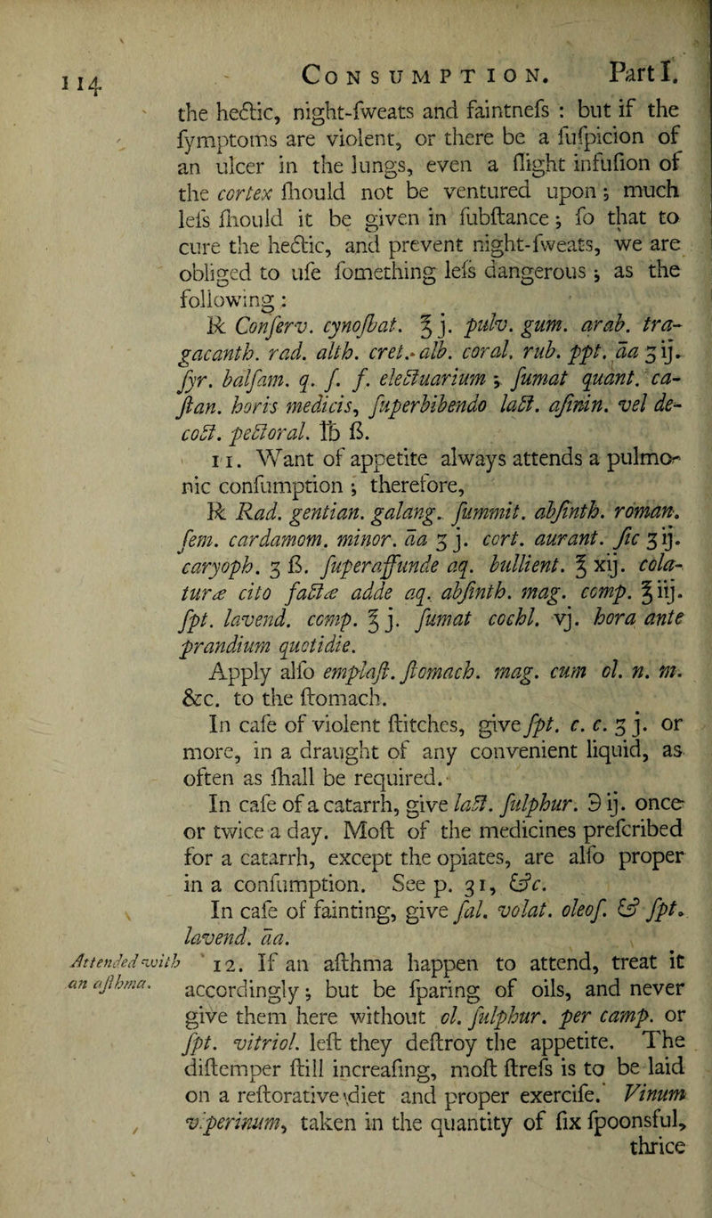 Consumption. Parti. the heftic, night-fweats and faintnefs : but if the fymptoms are violent, or there be a fufpicion of an ulcer in the lungs, even a (light infufion of the cortex fliould not be ventured upon *3 much lefs fiiould it be given in fubftance; fo that to cure the hedic, and prevent night-fweats, we are obliged to ufe fomething lefs dangerous j as the following: R Conferv. cynojbat. %]. pdv. gum, arah. tra- gacanth. rad. alth. cret.-alb. coral, rub. ppt, aa fyr. balfam. q. /. /. ekbfuarium y fumat quant, ca¬ ftan. horn medicis.^ fuperbibendo labl. ajinin. vel de^ CO51. pchloral. Tb ' 11. Want of appetite always attends a pulmo?- nic confumption ; theretore, R Rad. gentian, galang.. fummit. abjinth. roman, ('em. cardamom, minor, da cort. aurant. fic caryoph. 3 B. fuperaffunde aq. hullient. § xij. cola- tur£ cito fa5ic€ adde aq., abjinth. mag. comp. Jiij. fpt. lavend. comp. fumat cochl. vj. hora ante prandium quctidie. Apply alfo emplaft. ftomach. mag. cum ol. n. m. &c. to the ftomach. In cafe of violent ftitches, give fpt. r. r. 3 j, or more, in a draught of any convenient liquid, as often as ftiall be required.- In cafe of a catarrh, give lahf. fulphur. 3 ij. once^ or twice a day. Moft of the medicines prefcribed for a catarrh, except the opiates, are alfo proper in a confumption. See p. 31, In cafe of fainting, give fal. volat. oleof. £5? fpt^ lavend. da. 12. If an afthma happen to attend, treat it accordingly; but be fparing of oils, and never give them here without ol. fulphur. per camp, or fpt. vitriol, left they deftroy the appetite. The diftemper ftill increafing, moft ftrefs is to be laid on a reftorativevdiet and proper exercife. Vinum viperinim., taken in the quantity of fix fpoonsfuft thrice