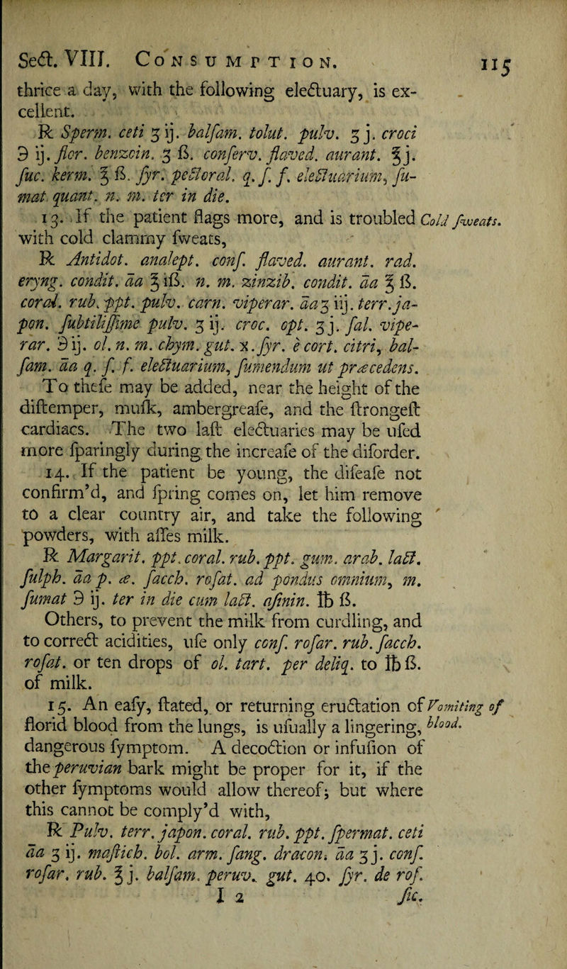 thrice a day, with the following eled:uary, is ex¬ cellent. R Sperm, ceti ^ij. half am. tolut. pulv. croci d lyflor. benzoin. 3 conferv. flaved. aurant. fuc. kerm. % fyr. peSloral. o.f.f. eleStiiarium.^ fu- mat quant, n. m. ter in die. 13. Jf the patient flags more, and is troubled Cold fweats. with cold clammy fweats, R Antidot. analept. conf. flaved. aurant. rad. eryng. condit. da ^ ifi. n. m. zinzih. cojtdit. da ^ 13. coral, ruh.ppt. pulv. earn, viperar. day^ \i].terr.ja- pon. fuhtiliflime pulv. ^ij.. croc. opt. s ']- vipe- rar. 3ij. ol. n. m. chym. gut. %.fyr. e cort. citriy baU flam, da q. f f. eledtuarium.^ fumendum ut preecedens. To thefe may be added, near the height of the diftemper, mufk, ambergreafe, and the ftrongefl: cardiacs. The two laft eledtuaries may be iifed more fparingly during the increafe of the diforder. 14. If the patient be young, the difeafe not confirm’d, and fpring comes on, let him remove to a clear country air, and take the following powders, with afies milk. R Margarit. ppt. coral, rub. ppt. gum. arab. ladl. fulph. dap. ce. facch. rofat. ad pondus omnium.^ 7n. fumat 9 ij. ter in die cum ladi. ajinin. lb fk Others, to prevent the milk from curdling, and to corredt acidities, ufe only cenf. rofar. rub. facch. rofat. or ten drops of ol. tart, per delta, to lb 13. of milk. 15. An eafy, ftated, or returning erudlation of Vomiting of florid blood from the lungs, is ufually a lingering, dangerous fymptom. A decodlion or infufion of xhQ Peruvian h2ix^ be proper for it, if the other lymptoms would allow thereof; but where this cannot be comply’d with, R Pulv. terr, japon. coral, rub. ppt. fpermat. ceti 3 ij. mafticb. bol. arm. fang, dr aeon-, daconf. rofar. rub. ^ j. half am. peruv.. gut. 40. fyr. de rof.