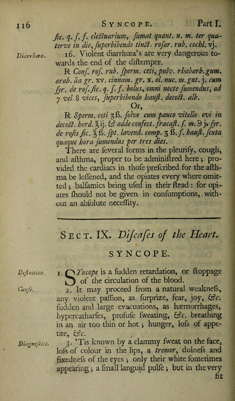 116 Diarrhoea. Deji lilt ion. Caufe. Diagnojtics. Syncope. Parti. fic. q. f, f. ele^uarium., fumat quant, n, m, ter qua-^ terve in die.,fuperhibendo tindi. rofar. rub, cochl, vj. 16. Violent diarrhoea’s are very dangerous to¬ wards the end of the diftemper. R Conf. rof, rub, fperm. ceti.,pulv. rhabarh.gum, arab, da gr. xv. cinnam. gr, x. ol. nuc. m.gut,], cum fyr. de rof, fic. q. f f. holm,, omni node fumendus^ ad 7 vel 8 vices^i fuperbibendo hauji, decod, alb. Or, R Sperm, ceti 3!^. fohe cum pauco vitello ovi in decod. hord. § ij. addeconfect, fracaft. fyr, de rofis fic, % il.fpt. lavend. comp. 3 B./. hauft.fexta quaque hora fumendus per tres dies. There are feveral forms in the pleurify, cough, and afthma, proper to be adminiftred here; pro¬ vided the cardiacs in thofe prefcribed for the afth- nia be leiTened, and the opiates every where omit¬ ted *, balfamics being ufed in their ftead : for opi* ates fhould not be given in confumptions, with¬ out an abfolute necelTity. Sect. IX. Dijeafes of the Heart. SYNCOPE. i,^Tneope is a fudden retardation, or ftoppage of the circulation of the blood. 2. It may proceed from a natural weaknefs, any violent paflion, as furprize, fear, joy, fsfr. fudden and large evacuations, as haemorrhages, hypercatharfes, profufe fweating, ^c. breathing in an air too thin or hot •, hunger, lofs pf appe¬ tite, &c. 3. ’Tis known by a clammy fweat on the face, lofs of colour in the lips, a tremor., dulnefs and fixednefs of the eyes j only their white fometimes appearing, a fmall languid pullej but in the very fit