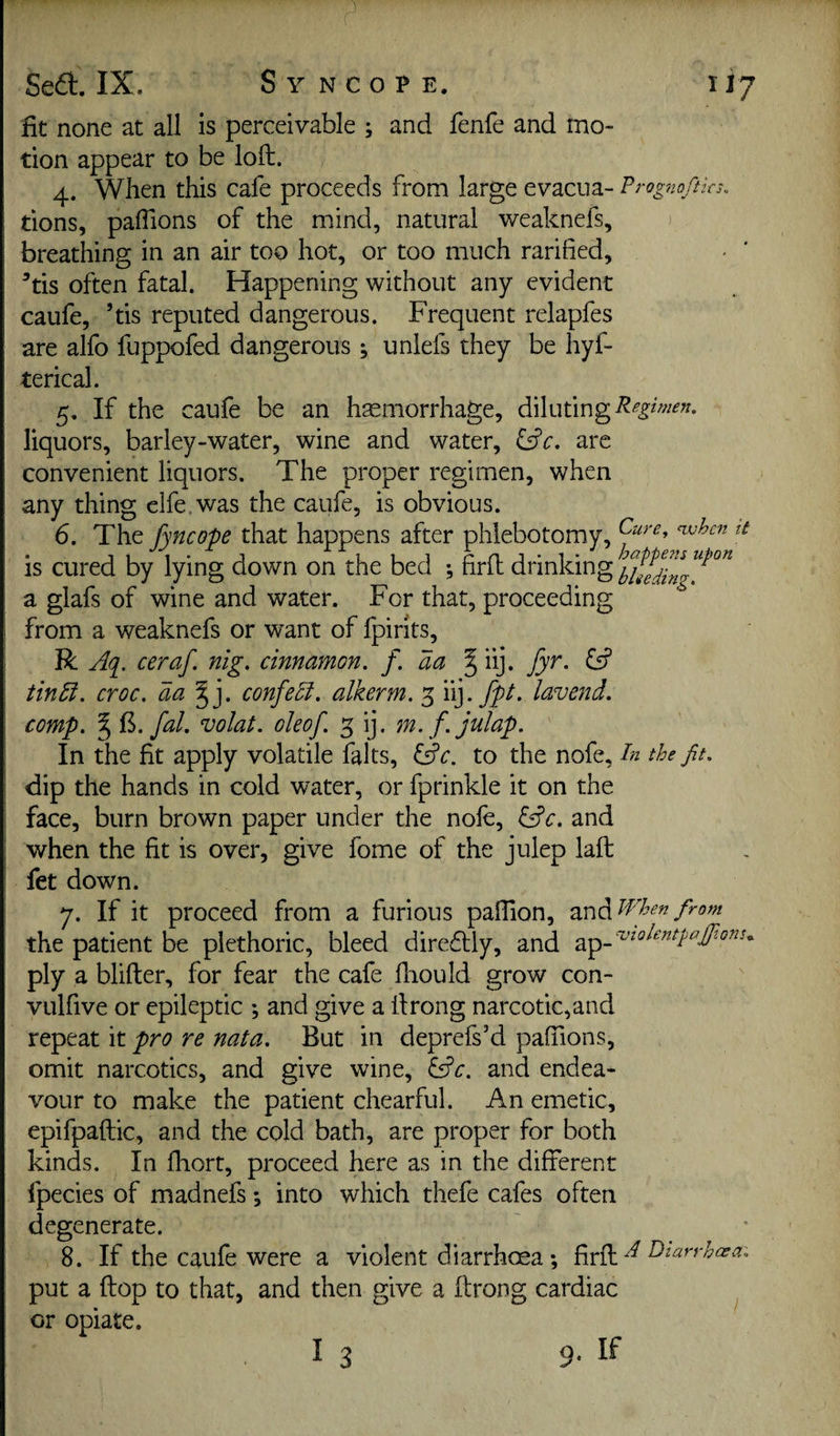 fit none at all is perceivable ; and fenfe and mo¬ tion appear to be loft. 4. When this cafe proceeds from large evacua- Prog'noftks. tions, paffions of the mind, natural weaknefs, breathing in an air too hot, or too much ratified, '’tis often fatal. Happening without any evident caufe, ’tis reputed dangerous. Frequent relapfes are alfo fuppofed dangerous ^ uniefs they be hyf- terical. 5. If the caufe be an haemorrhage, diluting liquors, barley-water, wine and water, ^^c. are convenient liquors. The proper regimen, when any thing clfe, was the caufe, is obvious. 6. The fyncope that happens after phlebotomy, is cured by lying down on the bed ; firft drinking a glafs of wine and water. For that, proceeding from a weaknefs or want of fpirits, R Aq^, ceraf. nig. cinnamon, f. aa ^ iij. fyr. iA tinEi. croc. aa^]. confePi. alkerm. 3 fpt. lavejid. comp. ^ ii>. fal. volat. oleof. 5 ij. m. f. julap. In the fit apply volatile falts, ^c. to the nofe. In the fit. dip the hands in cold water, or fptinkle it on the face, burn brown paper under the nole, lAc. and when the fit is over, give fome of the julep laft fet down. 7. If it proceed from a furious pafiion, zx^diWhenfirom the patient be plethoric, bleed diredlly, and ply a blifter, for fear the cafe ftiould grow con- vulfive or epileptic •, and give a ftrong narcotic,and repeat it pro re nata. But in deprefs’d paffions, omit narcotics, and give wine, lAc. and endea¬ vour to make the patient chearful. An emetic, epifpaftic, and the cold bath, are proper for both kinds. In ftiort, proceed here as in the different fpecies of madnefs *, into which thefe cafes often degenerate. 8. If the caufe were a violent diarrhoea *, firft put a ftop to that, and then give a ftrong cardiac ^ or opiate. I 3 9. If
