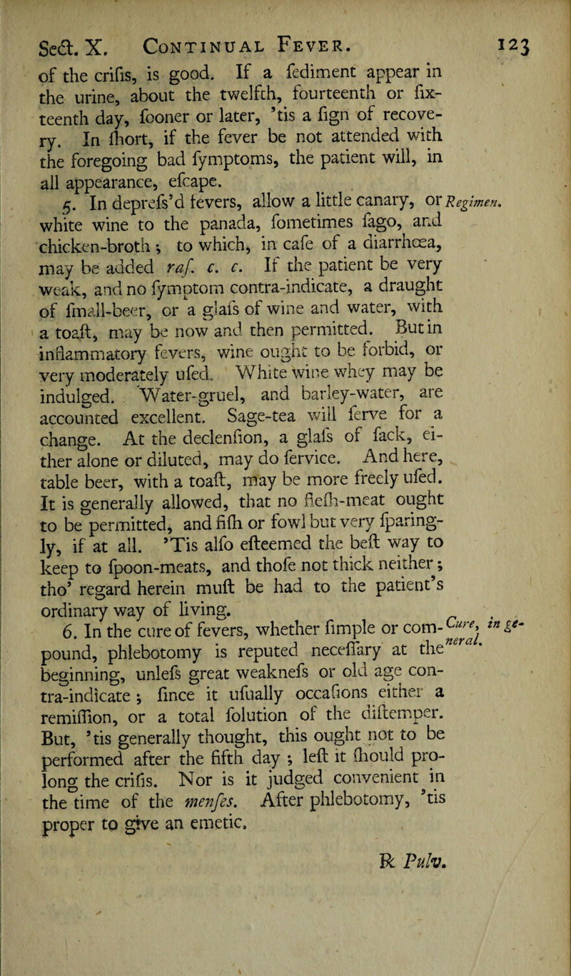 of the crifis, is good. If a fediment appear in the urine, about the twelfth, fourteenth or fix- teenth day, fooner or later, ’tis a fign of recove¬ ry. In Ihort, if the fever be not attended with the foregoing bad fymptoms, the patient will, in all appearance, efcape. 5. In deprefs’d levers, allow a little canary, ox Regimen. white wine to the panada, fometimes lago, and chicken-broth ; to which, in cafe of a diarrhcea, may be added mf. c. c. If the patient be very weak, and no fymptom contra-indicate, a draught of fmalhbeer, or a glafs ot wine and water, with ' a toaft, may be now and then permitted. Butin inflammatory fevers, wine ought to be forbid, or very moderately ufed, White wine whey may be indulged. Water-gruel, and barley-water, are accounted excellent. Sage-tea will ferve for a change. At the decleniion, a glals of fack, ei¬ ther alone or diluted, may do fervice. And here, table beer, with a toaft, may be more freely ufed. It is generally allowed, that no fie(h-meat ought to be permitted, and filh or fowl but very iparing- ly, if at all. ’Tis alfo efteemed the beft way to keep to fpoon-meats, and thofe not thick neither; tho’ regard herein muft be had to the patient s ordinary way of living. g 6. In the cure of fevers, whether Ample or pound, phlebotomy is reputed neceftary at the''^^'^ * beginning, unlefs great weaknefs or old age con¬ tra-indicate ; Ance it ufually occaAons either a remiiAon, or a total folution of the oiftemper. But, ’tis generally thought, this ought not to be performed after the Afth day ; left it fliould pro¬ long the criAs. Nor is it judged convenient in the time of the menfes. After phlebotomy, ftis proper to give an emetic. R Pulv.