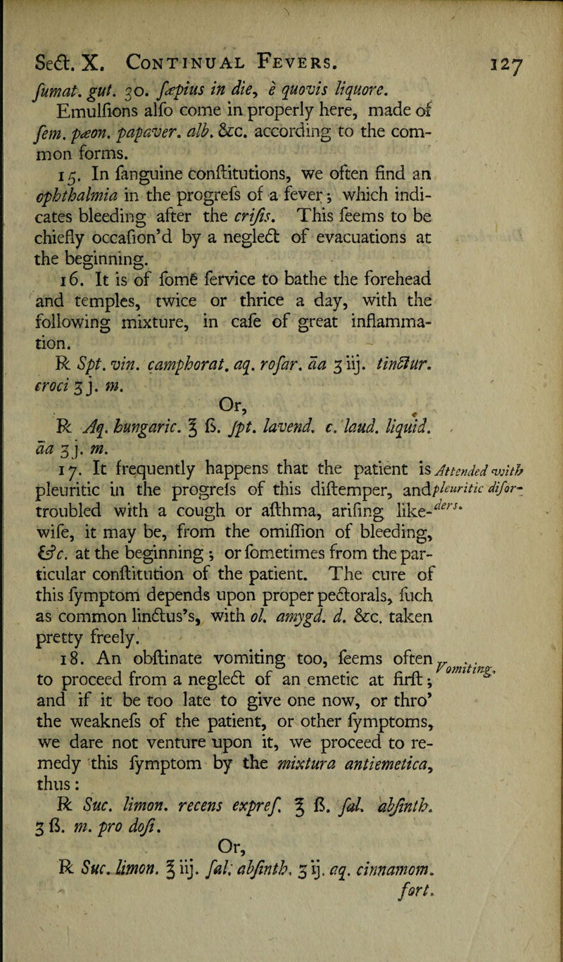 fumat, gut, 30. f<£pius in die^ e quovis liquore. Emulfions alfo come in properly here, made of fern, p^on, papaver, alb, &c. according to the com¬ mon forms. 15. In fanguine conftitutions, we often find an ophthalmia in the progrefs of a fever; which indi¬ cates bleeding after the crijis. This feems to be chiefly occafion’d by a negled of evacuations at the beginning, 16. It is of fomfe fervice to bathe the forehead and temples, twice or thrice a day, with the following mixture, in cafe of great inflamma¬ tion. R Spt. vin. camphorat. aq, rofar, da ^iij. tindlur. eroci'^ym. Or, R Aq. hungaric. ^ £. jpt, lavend, c. laud, liquid, , da 3 j. m, ly. It frequently happens that the patient is Attended nfnth pleuritic in the progrels of this diflemper, ^.n^pleuritk difor- troubled with a cough or afthma, arifing like-^^^'^* wife, it may be, from the omiffion of bleeding, iAc. at the beginning ; or fometimes from the par¬ ticular conftitution of the patient. The cure of this fymptom depends upon proper pedorals, fuch as common lindus’s, with ol, amygd. d. &:c. taken pretty freely. 18. An obftinate vomiting too, feems often „ .. to proceed from a negled of an emetic at firft; and if it be too late to give one now, or thro’ the weaknefs of the patient, or other fymptoms, we dare not venture upon it, we proceed to re¬ medy this fymptom by the mititura antiemeticay thus: R Sue, Union, recens expref, ^ fd, ahjintb, 3 B. m. pro doji. Or, R Sue. Union. § iij. fait ahjinth. 5 ij. aq, cinnamom, fort.