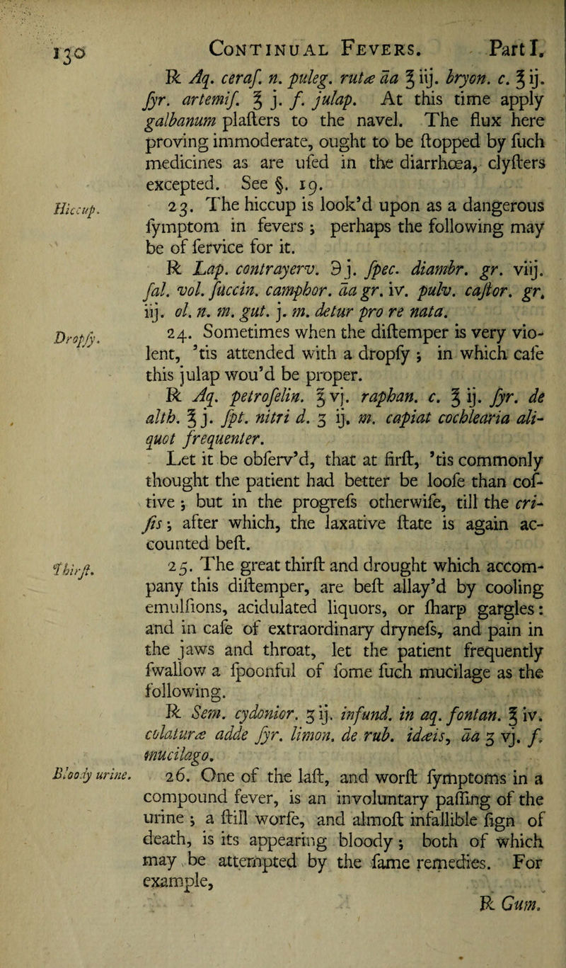 R Aq, ceraf, n, puleg. ruta aa ^ ilj. bryon. c. % ij. fyr. artemif, 5 j* /• At this time apply galhanum plallers to the navel. The flux here proving immoderate, ought to be flopped by fuch medicines as are ufed in the diarrhoea, clyfters excepted. See §.19. Hiccup, 23. The hiccup is look’d upon as a dangerous lymptom in fevers ; perhaps the following may be of fervice for it. R Lap. contrayerv. 9j. fpec. diamhr. gr. viij. fal. vol. fuccin. camphor, da gr. iv. pulv. caftor. gr, iij. ol. n. m. gut. j. m. detur pro re nata. 24. Sometimes when the diflemper is very vio¬ lent, ’tis attended with a dropfy ; in which cafe this julap wou’d be proper. R Aq. petrofelin. Jvj. raphan. c. § ij. fyr. de alth. 5 j. fpt. nitri d. ^ ij. m, capiat cochlearia ali¬ quot frequenter. Let it be obferv’d, that at firfl, ’tis commonly thought the patient had better be loofe than cof- tive j but in the progrefs otherwife, till the cri- Jis\ after which, the laxative ftate is again ac¬ counted beft. 1.hirjl. 25. The great thirft and drought which accom¬ pany this diftemper, are beft allay’d by cooling emulfions, acidulated liquors, or fharp gargles: and in cafe of extraordinary drynefs, and pain in the jaws and throat, let the patient frequently fwallow a fpoonful of fome fuch mucilage as the following. R Sem. cydonior. ^ij. infund, in aq. font an. ^ iv. colaturce adde fyr. limon, de rub, id^is,^ da 5 vj. /. mucilago. Bloody urine. 26. One of the laft, and worft lymptoms in a compound fever, is an involuntary pafllng of the urine ; a ftill worfe, and almoft infallible fign of death, is its appearing bloody *, both of which may be attempted by the fame remedies. For example, R Gum.