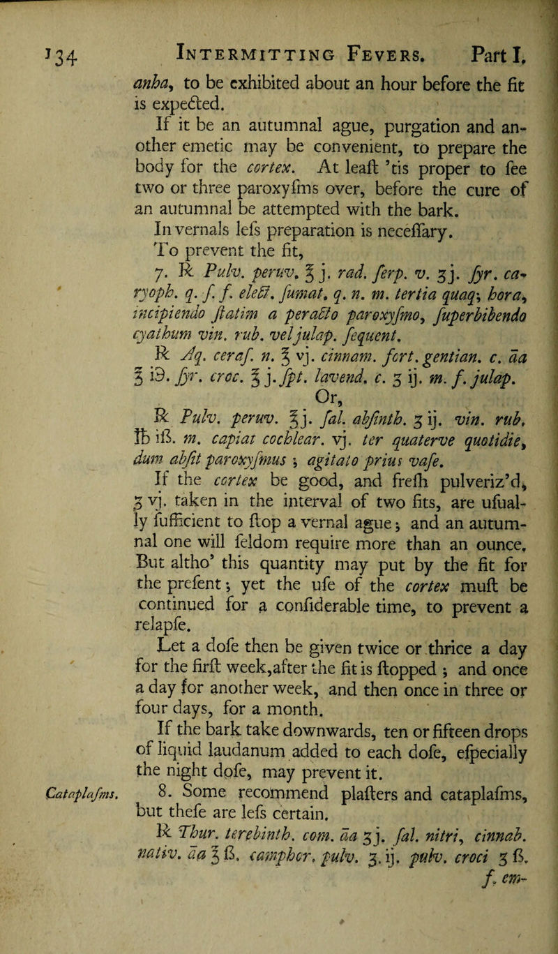 anha^ to be exhibited about an hour before the fit is expeded. If it be an autumnal ague, purgation and an¬ other emetic may be convenient, to prepare the body for the cortex. At lead: ’tis proper to fee two or three paroxyfms over, before the cure of an autumnal be attempted with the bark. Invernals lefs preparation is neceffary. To prevent the fit, 7. R Puh. feruv. g j. rad. ferp. v. fyr. ryoph. ([. f f. ele5f. fumat, q. n. m. tertia quaq\ hora^ tncipiendo ftatim a peraEto paroxyfmo^ fuperbihendo cyathum vin. rub. veljulap. fequent, R Jq. ceraf. n. § vj. cinnam. fort. gentian, c. da 3 i lavend, c. 5 ij. m. f.julap. - R Tulv. peruv. J j. fal. adfinth. 3 ij. vin. rub. lb ill m. capiat cochlear, yj. ter quaterve quotidiCy dum ahfit paroxyjmus \ agitato prius vafe. If the cortex be good, and frefh pulveriz’d^ 5 yj. taken in the interval of two fits, are ufual- ly fufficient to flop a vernal ague; and an autum¬ nal one will feldom require more than an ounce. But altho’ this quantity may put by the fit for the prefent; yet the ufe of the cortex mud: be continued for a confiderable time, to prevent a relapfe. Let a dofe then be given twice or thrice a day for the fird: week,after the fit is flopped and once a day for another week, and then once in three or four days, for a month. If the bark take downwards, ten or fifteen drops of liquid laudanum added to each dofe, efpecially the night dpfe, may prevent it . Cataplafms. 8. Some recommend plaflers and cataplafms, but thefe are lefs certain. R Thur. terebinth, com. da ^j. fal. nitriy cinnab. nativ. camphor. pulv, 3. ij. puh. croci 3B. /. em-