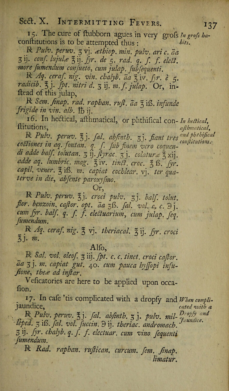 15* The cure of ftubborn sgues in very grofs In grofs ha'- conftitutions is to be attempted thus : R Pulv. peruv. 5 yj. ^thiop. min. pulv. ari c. aa 5ii- lujuU %i]. fyr. de 5. rad. f. f. eledl, more fumendum confueto^ cum julap. fuhfequenti. R Aq, ceraf nig. vin. chalyh. da I iv. jyr. e 5. radmh. § j. fpt. nitri d. 5 ij. m.f. julap. Or, in- Head of this julap, R Sem. Jinap. rad. raphan. ruft. da ^ ii5. infunde frigide in vin. alb. Ib ij. ^ 16. In he(5fical, afthmatical, or pkhifical con-In heakal, ditUtionS, aph?7tattcal, R Puh. peruv. gj. fd. ahfinth. ^j. Jiant copiones in aq. pntoM. q. f. Jub finem vero coquen- ^ di adde half, tolutan. 5 i].ftyrac. ^j. colatiir^ adde aq. lumhric. mag. ^ iv. tindt. crcc. J B. fyr. capil. vener. § iB, m. capiat cochlear, vj. ter qua- terve in die., abfente paroxyfmo. Or, R Pulv. peruv. §j. croci pulv. ^]. half, tolut. for. benzoin, caftor. opt. da 3B. fal'vol, c. c.d]. cum fyr. half q> f. f. elediuarium, cum julap. feq. fumendum. R Aq. ceraf nig. I vj. theriacal. g ij. fyr. croci Alfo, Pi Sal. vol. oleof 3 'i(]. fpt. c. c.tinct. croci caftor. da 5j. m. capiat gut. 40. cum pauca hyjfopi infu- fione, the^e ad inftar. Veficatories are here to be applied upon occa- Bon. 17. In cafe ’tis complicated with a dropfy 2Lnd.When compU- jaundice, cated nvith a Pulv. peruv. ^j. fal. abfinth. 3 j. pulv. mil-%[°^'^j -lepfd. 3 W:,. fal. vol. fuccin. d ij. theriac. andromach. 5 ii* fyi• chalyb. q. f f. electuar, cum vino fequenti fumendum. R Rad. raphan. rtiftican, curcum. fern. fmap. limatur.