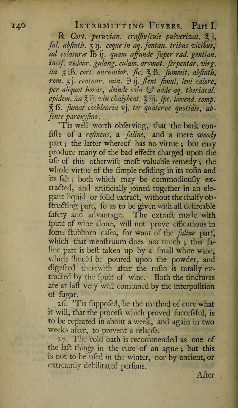 R CorL 'Peruvian, crajjiufcule pulverizat, ^ fal, ahfinth. 5 ij. cofiue in aq. font an. trihus vicibus^- ad colatUTce fb ij. quam affunde fuper rad, gentian, incif. zedoar. galang, calam, aromat. ferpentar, virg. da 5 ii5. cort. aurantior, fic. ^ fummit. abfinth, rom, centaur, min. 3\].Jient femul,, leni calore,^ per aliquot boras,, deinde cola ^ adde aq. theriacal, epidem. aa^i], vin chalyheat. § iij. fpt. lavend. comp, ^ fumat cochlearia vj. ter quaterve quotidie^ ah- fente paroxyfmo. ’Tis well v;orth obferving, that the bark con- fiils of a reftnous,, a faline^ and a mere woody part; the latter whereof has no virtue ; but may produce many of the bad effedls charged upon the ufe of this otherwife moft valuable remedy *, the v/hole virtue of the fimple refiding in its rofin and its fait; both which may be commodiouQy ex- tradled, and artificially joined together in an ele¬ gant liquid or folid extract, without the chaffy ob- ftriidling part, fo as to be given with all defireable fafety and advantage. The extract made with Ipirit of wine alone, will not prove efficacious in fonit fliubborn cafes, for want of the faline part, which that menftruum does not touch ; this fa- line part is belt taken up by a fmall white wine, which fliould be poured upon the powder, and digefted therewith after the rofin is totally ex- tradled by the fpirit of wine. Both the tincfures are at lafl very well combined by the interpofition of fugar. 26. ’Tis fuppofed, be the method of cure what it will, that the procefs which proved fuccefsful, is to be repeated in about a week, and again in two weeks after, to prevent a relapfe. 27. The cold bath is recommended as one of the lafl things in the cure of an ague ; but this is not to be ufed in the v/inter, nor by ancient, or extreamly debilitated perfons. After