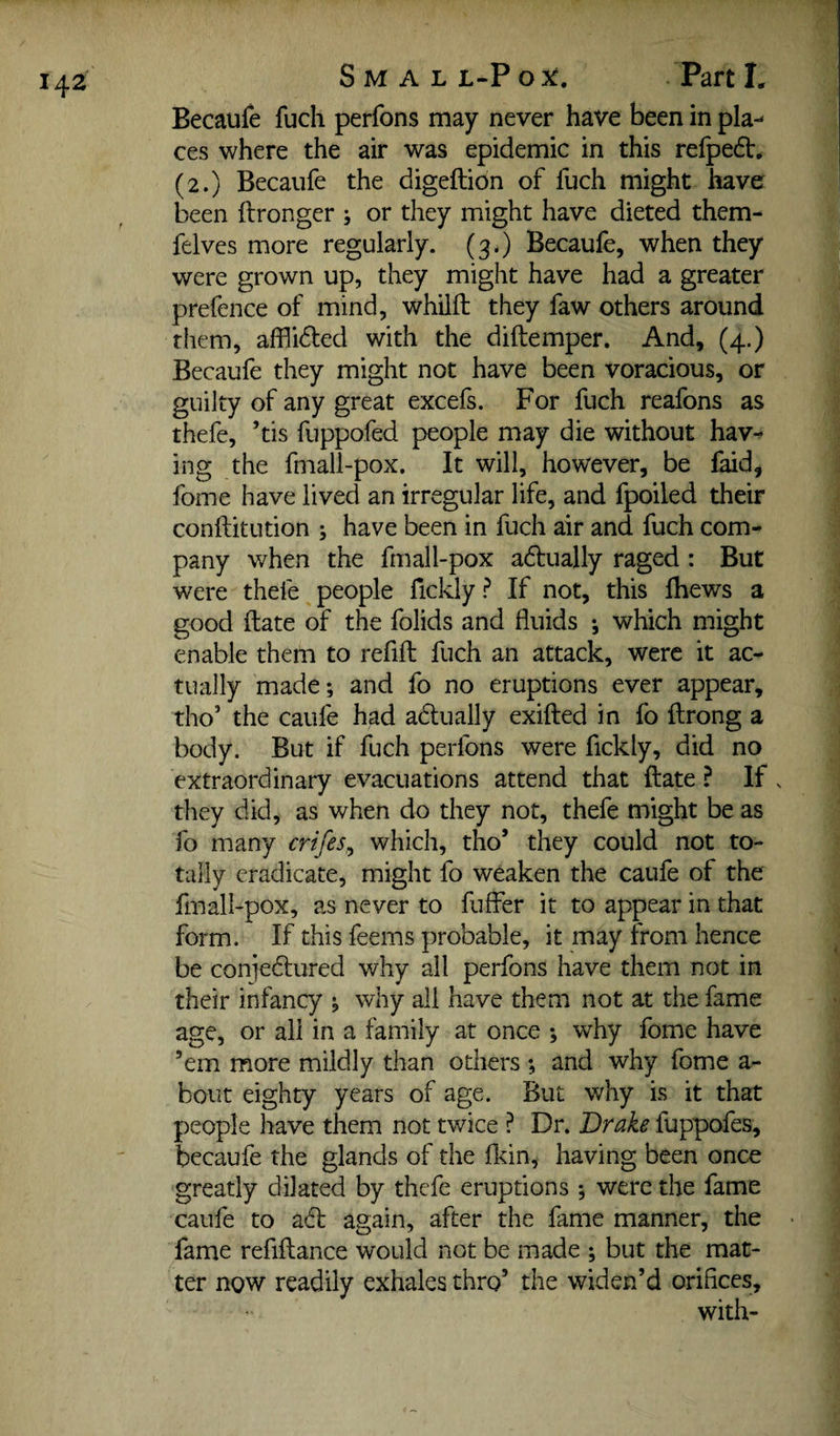 Becaufe fuch perfons may never have been in pla¬ ces where the air was epidemic in this relpedV* (2.) Becaufe the digeftion of fuch might have been ftronger j or they might have dieted them- felves more regularly. (3.) Becaufe, when they were grown up, they might have had a greater prefence of mind, whilft they faw others around them, affli61:ed with the diftemper. And, (4.) Becaufe they might not have been voracious, or guilty of any great excefs. For fuch reafons as thefe, ’tis fuppofed people may die without hav^ ing the fmall-pox. It will, however, be faid, fome have lived an irregular life, and fpoiled their conftitution ; have been in fuch air and fuch com¬ pany when the fmall-pox adually raged: But were thefe people fickly P If not, this Ihews a good ftate of the folids and fluids •, which might enable them to refill fuch an attack, were it ac¬ tually made; and fo no eruptions ever appear, tho’ the caufe had adlually exifted in fo llrong a body. But if fuch perfons were fickly, did no extraordinary evacuations attend that ftate ? If . they did, as when do they not, thefe might be as fo many crifes^ which, tho’ they could not to¬ tally eradicate, might fo weaken the caufe of the fmall-pox, as never to fuffer it to appear in that form. If this feems probable, it may from hence be coniedlured why all perfons have them not in their infancy ; why all have them not at the fame age, or all in a family at once ; why fome have ’em more mildly than others ; and why fome a- bout eighty years of age. But why is it that people have them not twice ? Dr. Drake fuppofes, becaufe the glands of the flcin, having been once greatly dilated by thefe eruptions ; were the fame caufe to adl again, after the fame manner, the fame refiftance would not be made ; but the mat¬ ter now readily exhales thro’ the widen’d orifices, with-